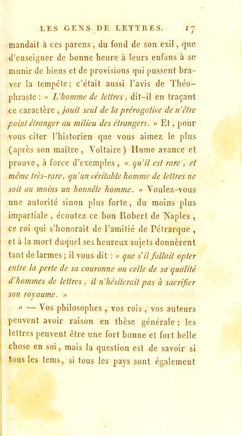 mandait à ces parens, du fond de son exil, que d’enseigner de bonne heure à leurs enfans à se munir de biens et de provisions qui pussent bra- ver la tempête; c’était aussi l’avis de Théo- phraste ; « L’homme de lettres, dit-il en traçant ce caractère , jouit sent de ta prérogative de n’être point étranger au mitieu des étrangers. » Et, pour vous citer l’bistorien que vous aimez le plus (après son maître, Voltaire) Hume avance et prouve, à force d’exemples , qu’it est rare , et même très-rare, qu’un véritubte homme de tettres ne soit au moins un honnête homme. » Voulez-vous une autorité sinon plus forte, du moins plus impartiale , écoutez ce bon Robert de Naples , ce roi qui s’honorait de l’amitié de Pétrarque , et à la mort duquel ses heureux sujets donnèrent tant de larmes ; il vous dit : « que s'it fatlait opter j entre ta perte de sa couronne ou cette de sa quotité j d'hommes de tettres , il n’hésiterait pas à sacrifier I son royaume. » » — V’os philosophes , vos rois , vos auteurs I peuvent avoir raison en thèse générale ; les I lettres peuvent être une fort bonne et fort belle I chose en soi, mais la question est de savoir si I tous les lems, si tous les pays sont également