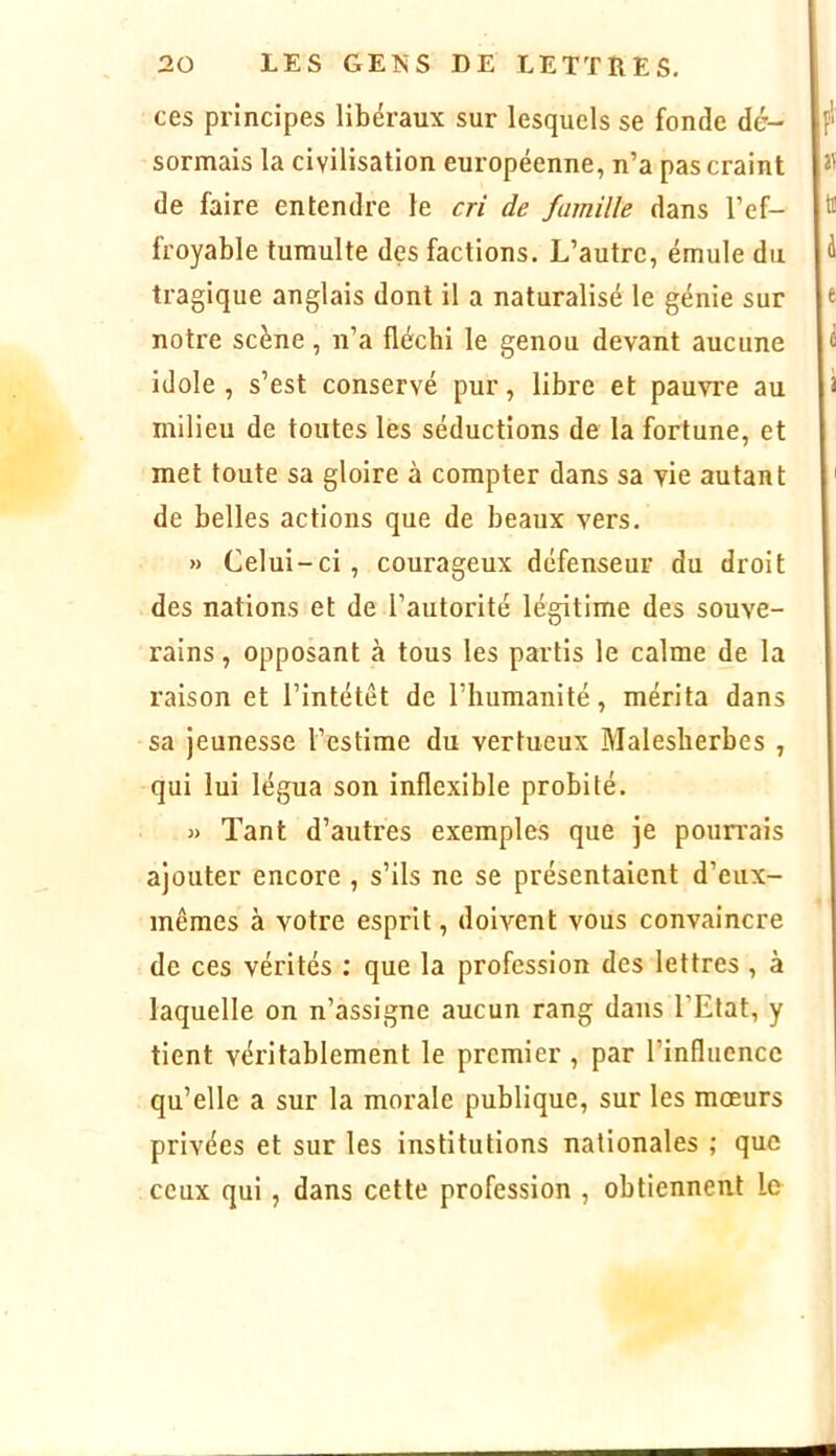 ces principes libéraux sur lesquels se fonde dé- sormais la civilisation européenne, n’a pas craint de faire entendre le cri de famille dans l’ef- froyable tumulte des factions. L’autre, émule du tragique anglais dont il a naturalisé le génie sur notre scène, n’a flécbi le genou devant aucune idole, s’est conservé pur, libre et pauvre au milieu de toutes les séductions de la fortune, et met toute sa gloire à compter dans sa vie autant de belles actions que de beaux vers, » Celui-ci, courageux défenseur du droit des nations et de l’autorité légitime des souve- rains , opposant à tous les partis le calme de la raison et l’intétêt de riuimanité, mérita dans sa jeunesse l’estime du vertueux Malesberbes , qui lui légua son inflexible probité. « Tant d’autres exemples que je poun’ais ajouter encore , s’ils ne se présentaient d’eux- mêmes à votre esprit, doivent vous convaincre de ces vérités ; que la profession des lettres , à laquelle on n’assigne aucun rang dans l’Etat, y tient véritablement le premier , par l’influence qu’elle a sur la morale publique, sur les moeurs privées et sur les institutions nationales ; que ceux qui, dans cette profession , obtiennent le