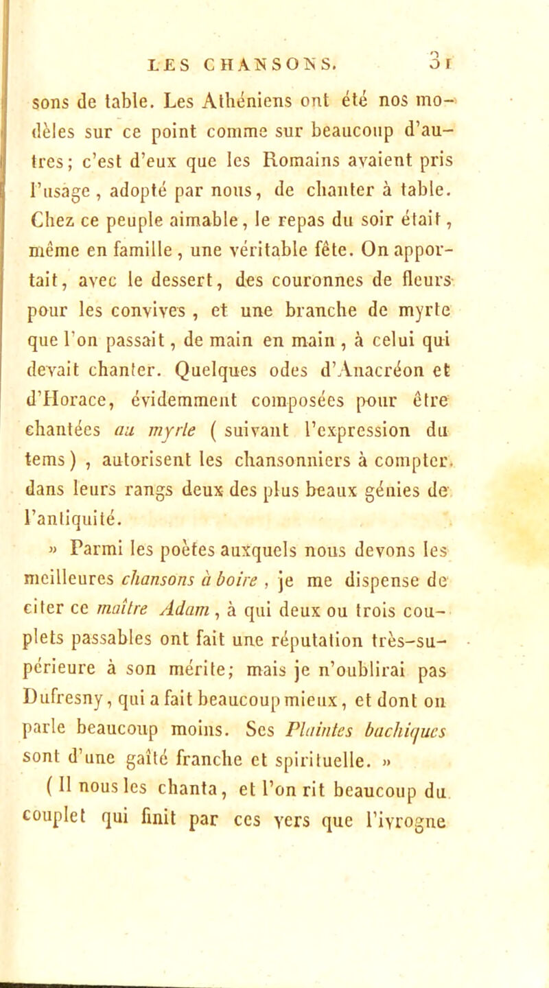 sons de table. Les Athéniens ont été nos mo- dèles sur ce point comme sur beaucoup d’au- tres; c’est d’eux que les Romains avaient pris [’iisage , adopté par nous, de chanter à table. Chez ce peuple aimable, le repas du soir était, même en famille , une véritable fête. On appor- tait, avec le dessert, des couronnes de fleurs- pour les convives , et une branche de myrte que l’on passait, de main en main , à celui qui devait chanter. Quelques odes d’Anacréon et d’Horace, évidemment composées pour être chantées au viyrle ( suivant l’expression du tems ) , autorisent les chansonniers à compter, dans leurs rangs deux des plus beaux génies de l’antiquité, « Parmi les poètes auxquels nous devons les meilleures chansons à boire , je me dispense de citer ce maître Adam ^ à qui deux ou trois cou- plets passables ont fait une réputation très-su- périeure à son mérite; mais je n’oublirai pas Dufresny, qui a fait beaucoup mieux, et dont on parle beaucoup moins. Scs Plaintes bachitjucs sont d’une gaîté franche et spirituelle. » ( Il nous les chanta, et l’on rit beaucoup du couplet qui finit par ces vers que l’ivrogne