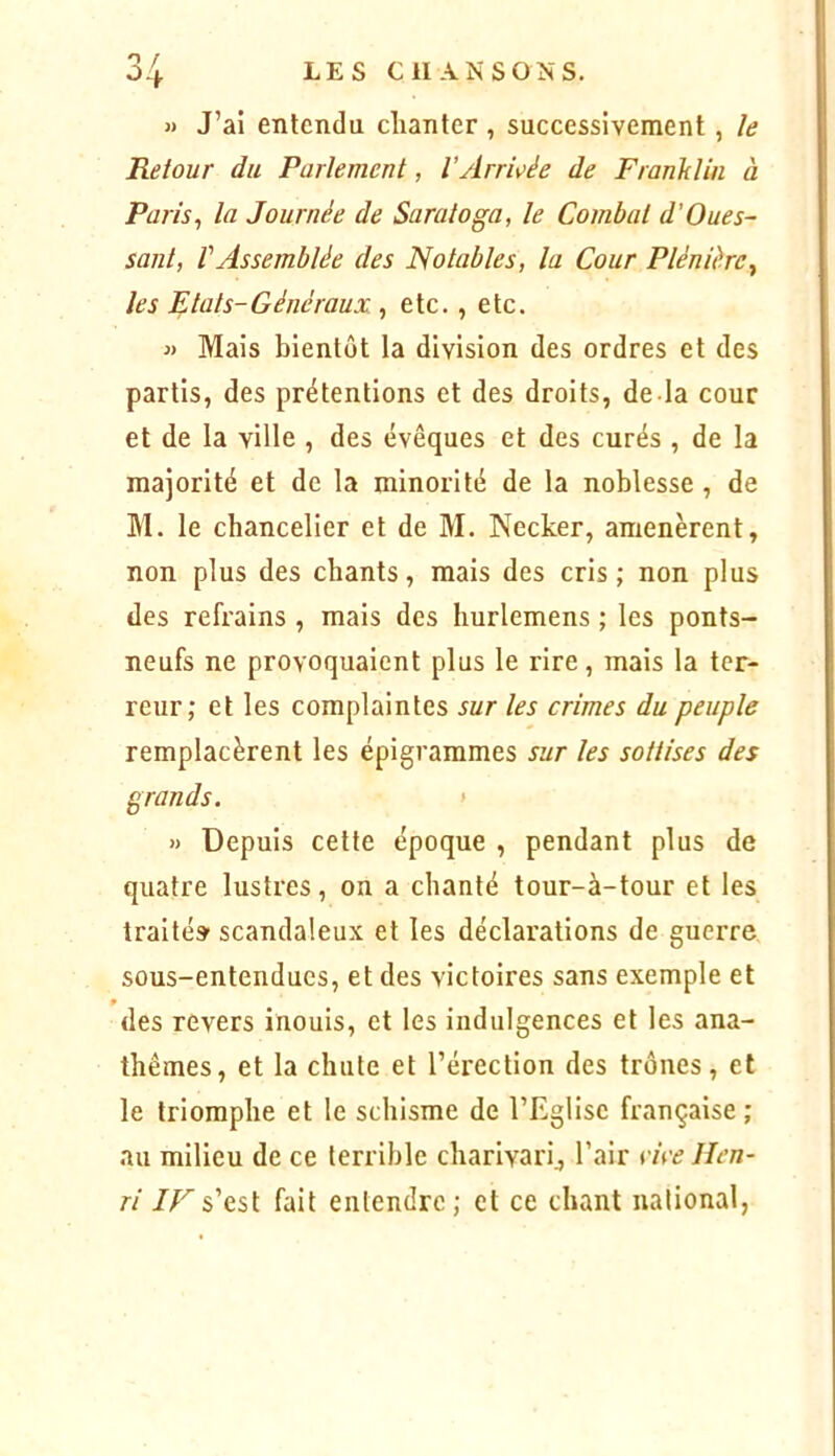 LES CHAIS'S ON S. » J’ai entendu chanter , successivement, /e Retour du Parlement, l’ArnWe de Franklin à Paris^ la Journée de Saratoga, le Combat d’Oues- sant, l'Assemblée des Notables, la Cour Plénière^ les Etats-Généraux , etc., etc. « Mais bientôt la division des ordres et des partis, des prétentions et des droits, de la cour et de la ville , des évêques et des curés , de la majorité et de la minorité de la noblesse , de M. le chancelier et de M. Necker, amenèrent, non plus des chants, mais des cris ; non plus des refrains , mais des hurlemens ; les ponts- neufs ne provoquaient plus le rire, mais la ter- reur; et les complaintes sur les crimes du peuple remplacèrent les épigrammes sur les sottises des grands. > » Depuis cette époque , pendant plus de quatre lustres, on a chanté tour-à-tour et les traité» scandaleux et les déclarations de guerre sous-entendues, et des victoires sans exemple et des revers inouis, et les indulgences et les ana- thèmes, et la chute et l’érection des trônes, et le triomphe et le schisme de l’Eglise française ; au milieu de ce terrible charivari^ l’air rire Hen- ri s’est fait entendre; et ce chant national,