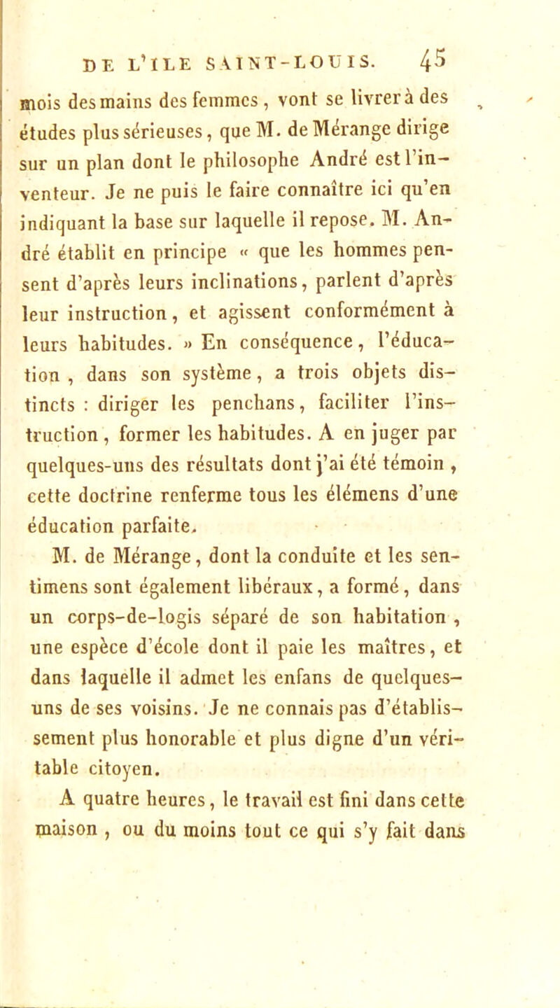 mois des mains des femmes , vont se livrera des études plus sérieuses, que M. de Mérange dirige sur un plan dont le philosophe André estl in- venteur. Je ne puis le faire connaître ici qu’en indiquant la base sur laquelle il repose. M. An- dré établit en principe « que les hommes pen- sent d’après leurs inclinations, parlent d’après leur instruction, et agissent conformément à leurs habitudes. » En conséquence, l’éduca- tion , dans son système, a trois objets dis- tincts : diriger les penchans, faciliter l’ins- truction , former les habitudes. A en juger par quelques-uns des résultats dont j’ai été témoin , cette doctrine renferme tous les éléraens d’une éducation parfaite. M. de Mérange, dont la conduite et les sen- timens sont également libéraux, a formé, dans un corps-de-logis séparé de son habitation , une espèce d’école dont il paie les maîtres, et dans laquelle il admet les enfans de quelques- uns de ses voisins. Je ne connais pas d’établis- sement plus honorable et plus digne d’un véri- table citoyen. A quatre heures, le travail est fini dans cette maison , ou du moins tout ce qui s’y fait dans