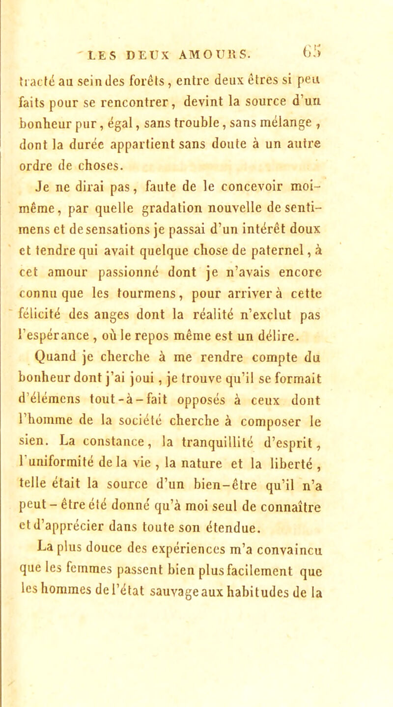 tiacféau scindes forêts, entre deux êtres si peu faits pour se rencontrer, devint la source d’un bonheur pur, égal, sans trouble, sans mélange , dont la durée appartient sans doute à un autre ordre de choses. Je ne dirai pas, faute de le concevoir moi- même, par quelle gradation nouvelle de senti- mens et de sensations je passai d’un intérêt doux et tendre qui avait quelque chose de paternel, à cet amour passionné dont je n’avais encore connu que les tourmens, pour arriver à cette félicité des anges dont la réalité n’exclut pas l’espérance , m'i le repos même est un délire. Quand je cherche à me rendre compte du bonheur dont j’ai joui, je trouve qu’il se formait d’élémens tout-à-fait opposés à ceux dont l’homme de la société cherche à composer le sien. La constance, la tranquillité d’esprit, Tuniformité delà vie , la nature et la liberté , telle était la source d’un bien-être qu’il n’a peut - être été donné qu’à moi seul de connaître et d’apprécier dans toute son étendue. La plus douce des expériences m’a convaincu que les femmes passent bien plus facilement que les hommes de l’état sauvage aux habitudes de la