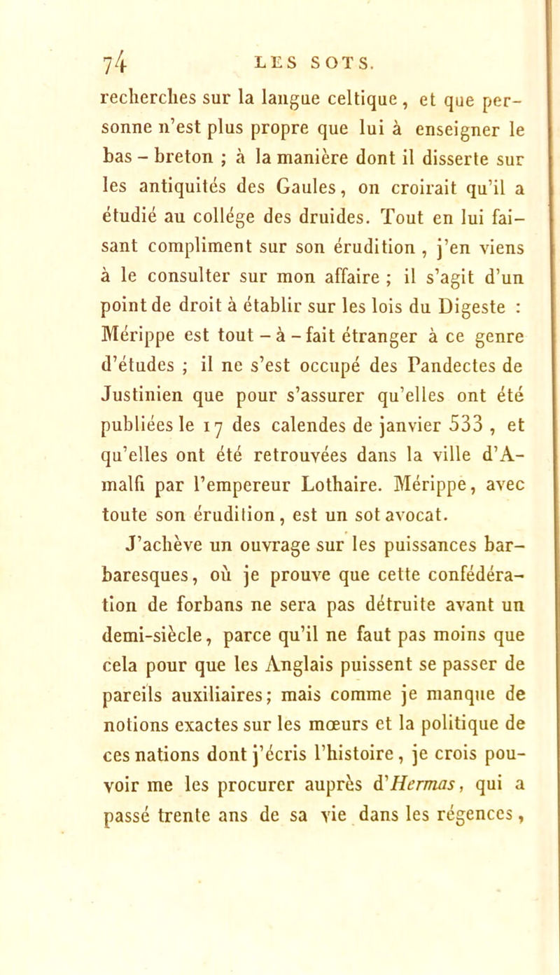 recherches sur la langue celtique , et que per- sonne n’est plus propre que lui à enseigner le bas - breton ; à la manière dont il disserte sur les antiquités des Gaules, on croirait qu’il a étudié au collège des druides. Tout en lui fai- sant compliment sur son érudition , j’en viens à le consulter sur mon affaire ; il s’agit d’un point de droit à établir sur les lois du Digeste : Mérippe est tout-à-fait étranger à ce genre d’études ; il ne s’est occupé des Pandectes de Justinien que pour s’assurer qu’elles ont été publiées le 17 des calendes de janvier 533 , et qu’elles ont été retrouvées dans la ville d’A- malfi par l’empereur Lothaire. Mérippe, avec toute son érudition, est un sot avocat. J’achève un ouvrage sur les puissances bar- baresques, où je prouve que cette confédéra- tion de forbans ne sera pas détruite avant un demi-siècle, parce qu’il ne faut pas moins que cela pour que les Anglais puissent se passer de pareils auxiliaires; mais comme je manque de notions exactes sur les mœurs et la politique de ces nations dont j’écris l’histoire, je crois pou- voir me les procurer auprès à'Hermas, qui a passé trente ans de sa vie dans les régences,