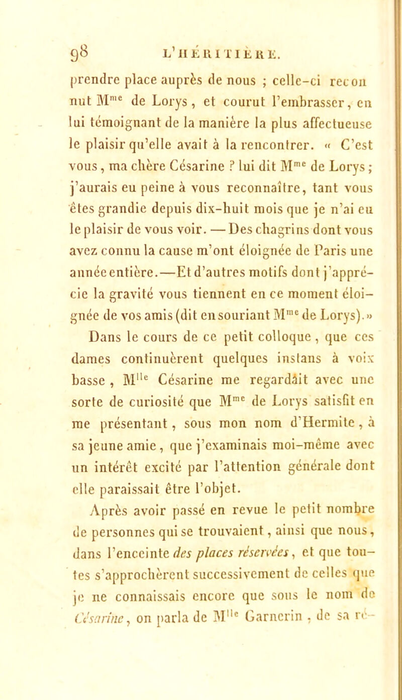 9^ L’ilÉllITIliUE. prendre place auprès de nous ; celle-ci recoii nut M'® de Lorys, et courut l’embrasser, en lui témoignant de la manière la plus affectueuse le plaisir qu’elle avait à la rencontrer. « C’est vous, ma chère Césarine ? lui dit M*® de Lorys ; j’aurais eu peine à vous reconnaître, tant vous êtes grandie depuis dix-huit mois que je n’ai eu le plaisir de vous voir. — Des chagrins dont vous avez connu la cause m’ont éloignée de Paris une annéeentière.—Et d’autres motifs dont j’appré- cie la gravité vous tiennent en ce moment éloi- gnée de vos amis (dit en souriant M'® de Lorys).» Dans le cours de ce petit colloque, que ces dames continuèi’ent quelques instans à voix basse , M® Césarine me regardait avec une sorte de curiosité que M™' de Lorys satisfit en me présentant, sous mon nom d’Hermite , à sa jeune amie, que j’examinais moi-même avec un intérêt excité par l’attention générale dont elle paraissait être l’objet. Après avoir passé en revue le petit nombre de personnes qui se trouvaient, ainsi que nous, dans l’enceinte des places réseivées ^ et que tou- tes s’approchèrent successivement de celles (jue je ne connaissais encore que sous le nom de Césarine^ on parla de M' Garncrin , de sa ré-