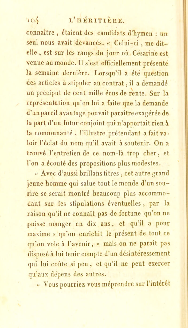 connaître , étaient des candidats d’hymen : un seul nous avait devancés. « Celui-ci , me dit- elle , est sur les rangs du jour où Césarine est venue au monde. Il s’est officiellement présenté la semaine dernière. Lorsqu’il a été question des articles à stipuler au contrat, il a demandé un préciput de cent mille écus de rente. Sur la représentation qu’on lui a faite que la demande d’un pareil avantage pouvait paraître exagérée de la part d’un futur conjoint qui n’apportait rien à la communauté , l’illustre prétendant a fait va- loir l’éclat du nom qu’il avait à soutenir. On a trouvé l’entretien de ce nom-là trop cher, et l’on a écouté des propositions plus modestes. » Avec d’aussi brillans titres , cet autre grand jeune homme qui salue tout le monde d’un sou- rire se serait montré beaucoup plus accommo- dant sur les stipulations éventuelles , par la raison qu’il ne connaît pas de fortune qu’on ne puisse manger en dix ans, et qu’il a pour maxime « qu’on enrichit le présent de tout ce qu’on vole à l’avenir, » mais on ne paraît pas disposé à lui tenir compte d’un désintéressement qui lui colite si peu, et qu’il ne peut exercer qu’aux dépens des autres. » Vous pourriez vous méprendre sur l’intérêt