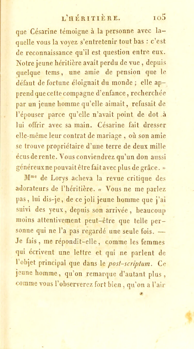 l’héritière. io5 que Césarine témoigne à la personne avec la- quelle vous la voyez s’entretenir tout bas : c’est de reconnaissance qu’il est question entre eux. Notre jeune héritière avait perdu de vue , depuis quelque tcms, une amie de pension que le défaut de fortune éloignait du monde ; elle ap- prend que celte compagne d’enfance, recherchée par un jeune homme qu’elle aimait, refusait de l’épouser parce qu’elle n’avait point de dot à lui offrir avec sa main. Césarine fait dresser elle-même leur contrat de mariage , où son amie se trouve propriétaire d’une terre de deux mille écus de rente. Vous conviendrez qu’un don aussi généreux ne pouvait être fait avec plus de grâce. » M= de Lorys acheva la revue critique des adorateurs de l’héritière. « Vous ne me parlez pas, lui dis-je, de ce joli jeune homme que j’ai suivi des yeux, depuis son arrivée, beaucoup moins attentivement peut-être que telle per- sonne qui ne l’a pas regardé une seule fois. — Je fais, me répondit-elle, comme les femmes qui écrivent une lettre et qui ne parlent de l’objet principal que dans le post-scriptum. Ce jeune homme, qu’on remarque d’autant plus, comme vous l’observerez fort bien , qu’on a l’air