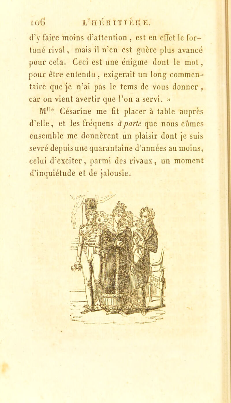 ÎÏKRITïÈltK. loG (i’y faire moins d’altention, est en effet le for- tuné rival, mais il n’en est guère plus avancé pour cela. Ceci est une énigme dont le mot, pour être entendu, exigerait un long commen- taire que je n’ai pas le tems de vous donner , car on vient avertir que l’on a servi. » Césarine me fit placer à table auprès d’elle, et les fréquens à parte que nous eûmes ensemble me donnèrent un plaisir dont je suis sevré depuis une quarantaine d’années au moins, celui d’exciter, parmi des rivaux, un moment d’inquiétude et de jalousie.