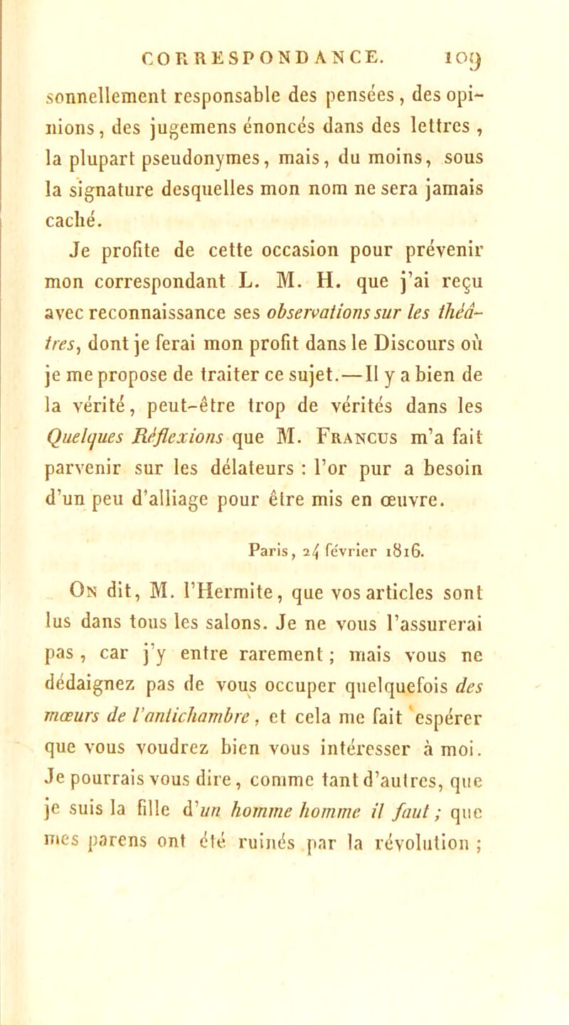 sonnellement responsable des pensées, des opi- nions, des jugemens énoncés dans des lettres , la plupart pseudonymes, mais, du moins, sous la signature desquelles mon nom ne sera jamais caché. Je profite de cette occasion pour prévenir mon correspondant L. M. H. que j’ai reçu avec reconnaissance ses observations sur les théâ- tres^ dont je ferai mon profit dans le Discours où je me propose de traiter ce sujet. — Il y a bien de la vérité, peut-être trop de vérités dans les Quelques Réflexions que M. Francus m’a fait parvenir sur les délateurs : l’or pur a besoin d’un peu d’alliage pour être mis en œuvre. Paris, 24 février 1816. On dit, M. l’Hermite, que vos articles sont lus dans tous les salons. Je ne vous l’assurerai pas , car j’y entre rarement ; mais vous ne dédaignez pas de vous occuper quelquefois des mœurs de l'antichambre, et cela me fait ‘espérer que vous voudrez bien vous intéresser à moi. Je pourrais vous dire, comme tant d’autres, que je suis la fille à'un homme homme il faut; que mes parens ont été ruinés par la révolution ;