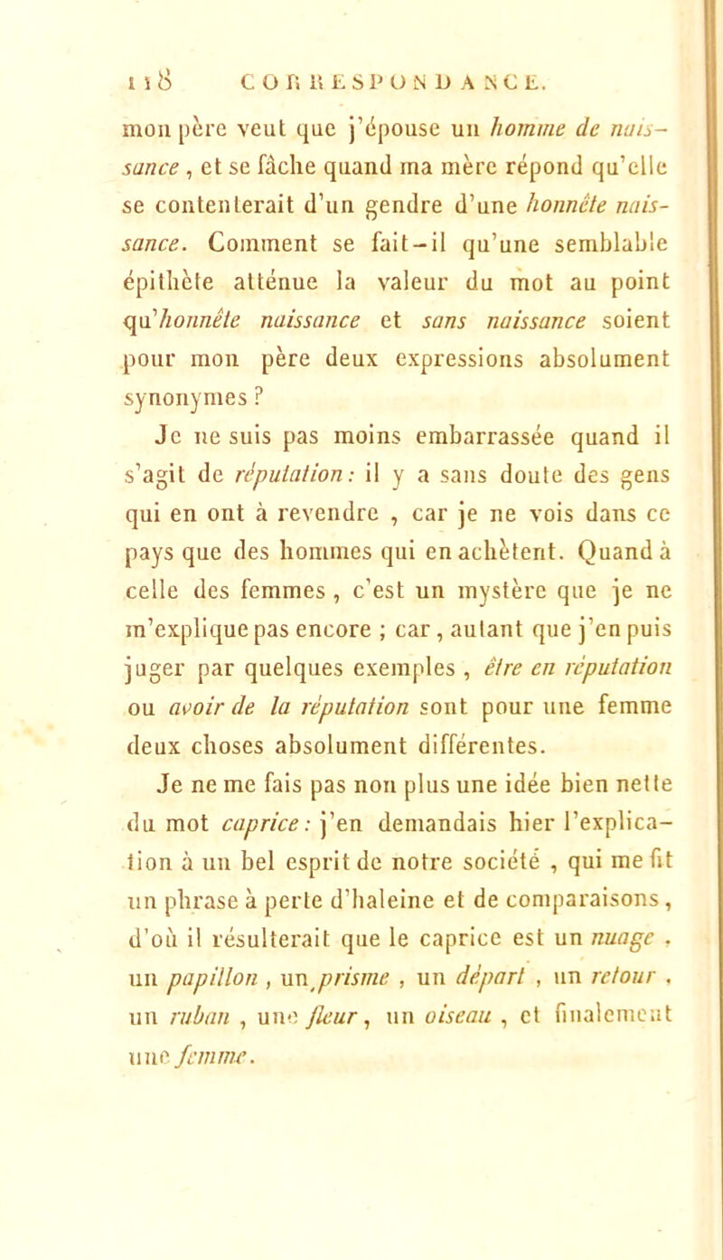 mou père veut que j’ëpouse uu homme de rwis- sance , et se fâche quand ma mère répond qu’elle se contenterait d’uu geudre d’uue honnête nais- sance. Commeut se fait-il qu’uue semblable épithète atténue la valeur du mot au point mi'honnête naissance et sans naissance soient pour mon père deux expressions absolument synonymes ? Je ne suis pas moins embarrassée quand il s’agit de réputation: il y a sans doute des gens qui en ont à revendre , car je ne vois dans ce pays que des hommes qui en achètent. Quand à celle des femmes , c’est un mystère que je ne m’explique pas encore ; car , autant que j’en puis juger par quelques exemples , être en réputation ou a\>oir de la réputation sont pour une femme deux choses absolument différentes. Je ne me fais pas non plus une idée bien nette du mot caprice: j’en demandais hier l’explica- tion à un bel esprit de notre société , qui me fit un phrase à perte d’haleine et de comparaisons, d’où il résulterait que le caprice est un nuage . un papillon , unj)risme , un départ , un retour . un ruban , une Jlcurun oiseau , et fiualemeut une femme.