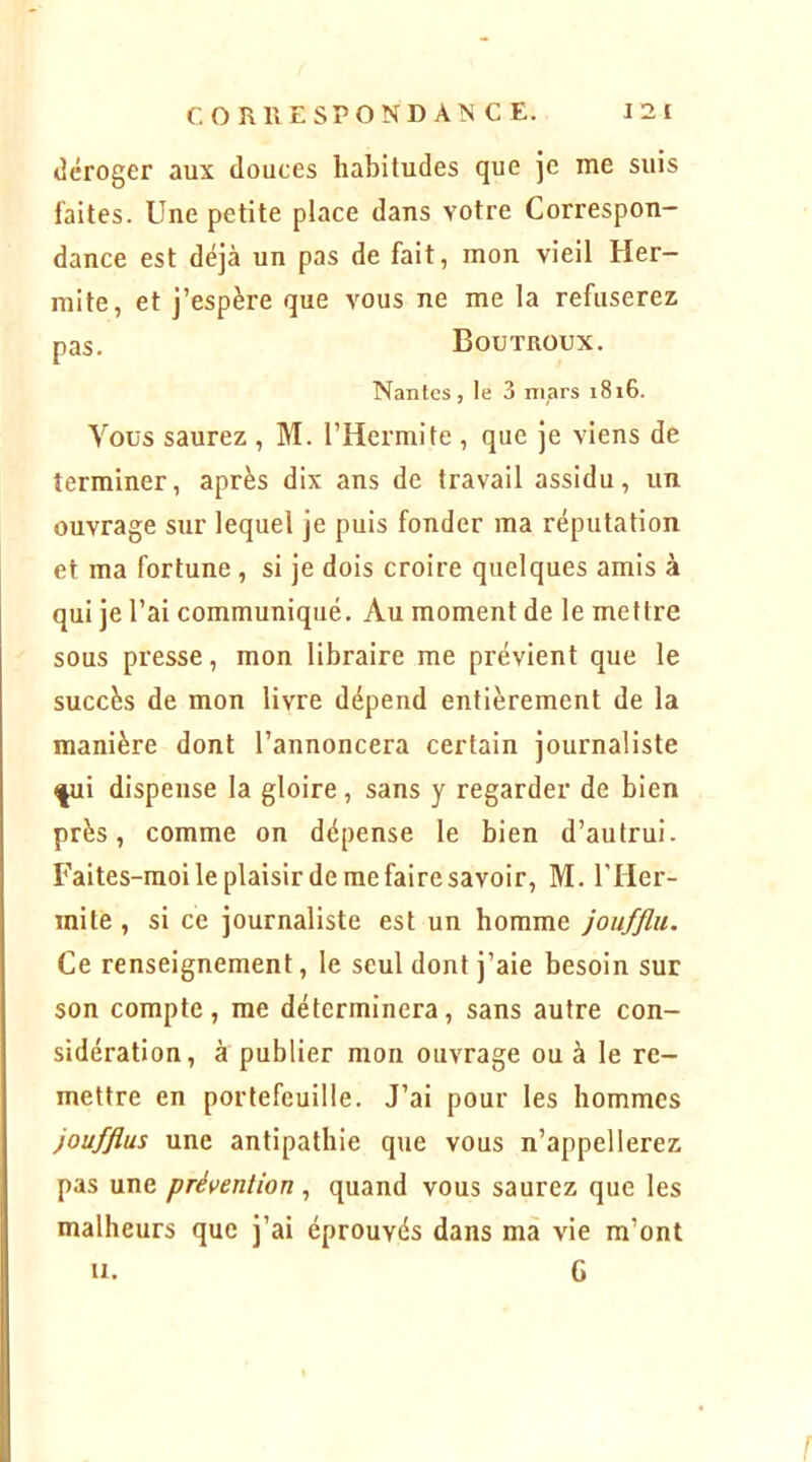 <]éroger aux douces habitudes que je me suis laites. Une petite place dans votre Correspon- dance est déjà un pas de fait, mon vieil Her- mite, et j’espère que vous ne me la refuserez Vous saurez , M. l’Hermite , que je viens de terminer, après dix ans de travail assidu, un ouvrage sur lequel je puis fonder ma réputation et ma fortune , si je dois croire quelques amis à qui je l’ai communiqué. Au moment de le mettre sous presse, mon libraire me prévient que le succès de mon livre dépend entièrement de la manière dont l’annoncera certain journaliste ^i dispense la gloire, sans y regarder de bien près, comme on dépense le bien d’autrui. Faites-moi le plaisir de me faire savoir, M. l'IIer- mite, si ce journaliste est un homme joufflu. Ce renseignement, le seul dont j’aie besoin sur son compte, me déterminera, sans autre con- sidération, à publier mon ouvrage ou à le re- mettre en portefeuille. J’ai pour les hommes joufflus une antipathie que vous n’appellerez pas une prévention , quand vous saurez que les malheurs que j’ai éprouvés dans mà vie m’ont pas. Boutrüux. Nantes, le 3 mars i8i6.