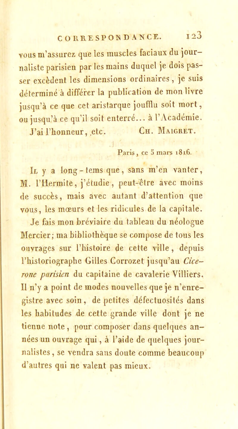 VOUS m’assurez que les muscles faciaux du jour- naliste parisien par les mains duquel je dois pas- ser excèdent les dimensions ordinaires, je suis déterminé à différer la publication de mon livre jusqu’à ce que cet aristarque joufflu soit mort, ou jusqu’à ce qu’il soit enterré... à l’Académie. J’ai l’honneur, etc. Ch. Maigret. Paris, ce 5 mars 1816. Ie y a long-teras que, sans m’en vanter, M. rilerraite, j’étudie, peut-être avec moins de succès, mais avec autant d’attention que vous, les mœurs et les ridicules de la capitale. Je fais mon bréviaire du tableau du néologue Mercier; ma bibliothèque se compose de tous les ouvrages sur l’histoire de cette ville, depuis l’historiographe Gilles Corrozet jusqu’au Cicé- rone parisien du capitaine de cavalerie Villiers. Il n’y a point de modes nouvelles que je n’enre- gistre avec soin, de petites défectuosités dans les habitudes de cette grande ville dont je ne tienne note, pour composer dans quelques an- nées un ouvrage qui, à l’aide de quelques jour- nalistes , se vendra sans doute comme beaucoup d’autres qui ne valent pas mieux.