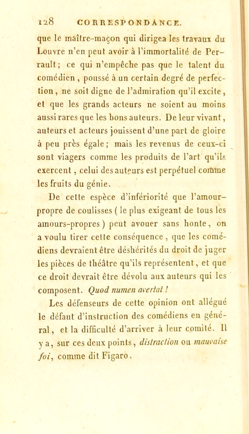 que le maître-maçon qui dirigea les travaux du Louvre n’en peut avoir à l’immortalité de Per- rault; ce qui n’empêche pas que le talent du comédien , poussé à un certain degré de perfec- tion , ne soit digne de l’admiration qu’il excite , et que les grands acteurs ne soient au moins aussi rares que les bons auteurs. De leur vivant, auteurs et acteurs jouissent d’une part de gloire à peu près égale ; mais les revenus de ceux-ci sont viagers comme les produits de l’art qu’ih, exercent, celui desautpurs est perpétuel coiùme les fruits du génie. De cette espèce d’infériorité que l’amour- propre de coulisses ( le plus exigeant de tous les amours-propres ) peut avouer sans honte, on a voulu tirer cette conséquence , que les comé- diens devraient être déshérités du droit de juger les pièces de théâtre qu’ils représentent, et que ce droit devrait être dévolu aux auteurs qui les composent. Quod numen avertat ! Les défenseurs de cette opinion ont allégué le défaut d’instruction des comédiens en géné- ral, et la difficulté d’arriver à leur comité. Il Y a, sur ces deux points, distraction ou mauvaise foi^ comme dit Figaro.