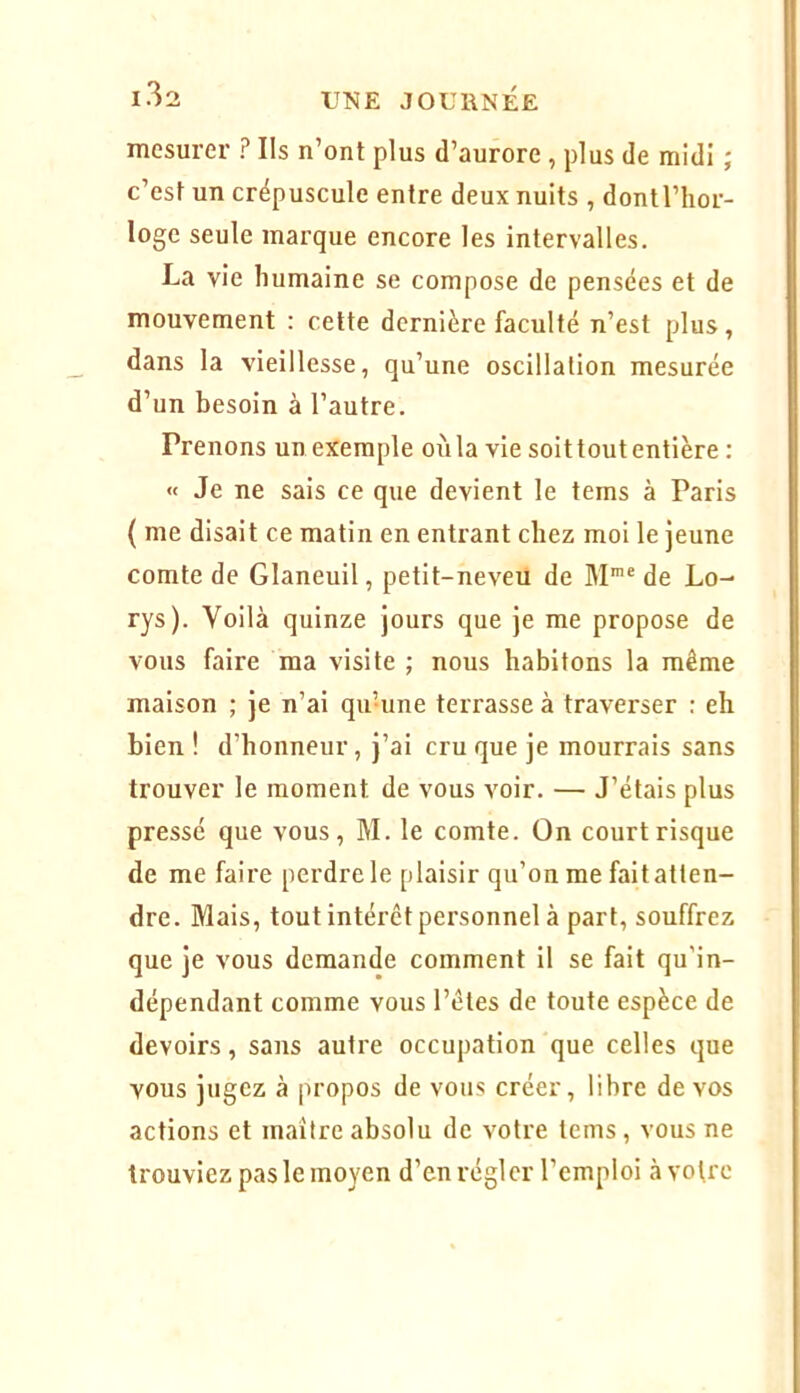 mesurer ? Ils n’ont plus d’aurore , plus de midi ; c’est un crépuscule entre deux nuits , dontl’hor- loge seule marque encore les Intervalles. La vie humaine se compose de pensées et de mouvement : celte dernière faculté n’est plus, dans la vieillesse, qu’une oscillation mesurée d’un besoin à l’autre. Prenons un exemple oùla vie soittoutentière : « Je ne sais ce que devient le tems à Paris ( me disait ce matin en entrant chez moi le jeune comte de Glaneuil, petit-neveu de M® de Lo- rys). Voilà quinze jours que je me propose de vous faire ma visite ; nous habitons la même maison ; je n’ai qu’une terrasse à traverser : eh bien ! d’honneur, j’ai cru que je mourrais sans trouver le moment de vous voir. — J’étais plus pressé que vous, M. le comte. On court risque de me faire perdre le plaisir qu’on me fait atten- dre. Mais, tout intérêt personnel à part, souffrez que je vous demande comment il se fait qu’in- dépendant comme vous l’êtes de toute espèce de devoirs, sans autre occupation que celles que vous jugez à propos de vous créer, libre de vos actions et maître absolu de votre teins, vous ne trouviez pas le moyen d’en régler l’emploi à votre