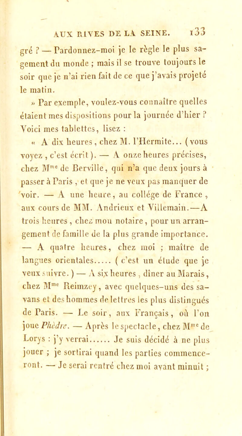 gré ? — Pardonnez-moi je le règle le plus sa- gement du monde ; mais il se trouve toujours le soir que je n’ai rien fait de ce que j’avais projeté le matin. » Par exemple, voulez-vous connaître quelles étaient mes dispositions pour la journée d’hier ? Voici mes tablettes, lisez : « A dix heures, chez M. l’Hermite... (vous voyez , c’est écrit ). — A. onze heures précises, chez M'® de Berville, qui n’a que deux jours à passer à Paris , et que je ne veux pas manquer de 'voir. — A une heure, au collège de France , aux cours de MM. Andrieux et Villemain.—A trois heures , chez mou notaire, pour un arran- gement de famille de la plus grande importance. — A quatre heures, chez moi ; maître de langues orientales ( c’est un étude que je veux .suivre. ) — A si;c heures , dîner au Marais, chez M*® Reimzey, avec quelques-uns des sa- vans et des hommes de lettres les plus distingués de Paris. — Le soir, aux Français, où Fou joue Phèdre. — Après le spectacle, chez M'“ de Lorys : j’y verrai Je suis décidé à ne plus jouer ; je sortirai quand les parties commence- ront. — Je serai rentré chez moi avant minuit ;