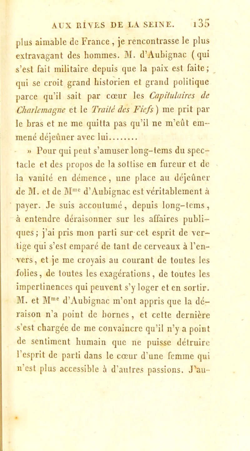 plus aimable de France , je rencontrasse le plus extravagant des hommes. M. d’Aubignac (qui s’est fait militaire depuis que la paix est faite; qui se croit grand historien et grand politique parce qu’il sait par coeur les Capitulaires de Charlemagne et le Traité des Fiefs ) me prit par le bras et ne me quitta pas qu’il ne m’eût em- mené déjeuner avec lui « Pour qui peut s’amuser long-tems du spec- tacle et des propos de la sottise en fureur et de la vanité en démence, une place au déjeûner de M. et de M'“ d’Aubignac est véritablement à payer. Je suis accoutumé, depuis long-tcms, à entendre déraisonner sur les affaires publi- ques; j’ai pris mon parti sur cet esprit de ver- tige qui s’est emparé de tant de cerveaux à l’en- vers, et je me croyais au courant de toutes les folies, de toutes les exagérations, de toutes les impertinences qui peuvent s’y loger et en sortir. M. et M’® d’Aubignac m’ont appris que la dé- raison n’a point de bornes, et cette dernière s’est chargée de me convaincre qu’il n’y a point de sentiment humain que ne puisse détruire l’esprit de parti dans le coeur d’une femme qui n’est plus accessible à d’autres passions. J'au-