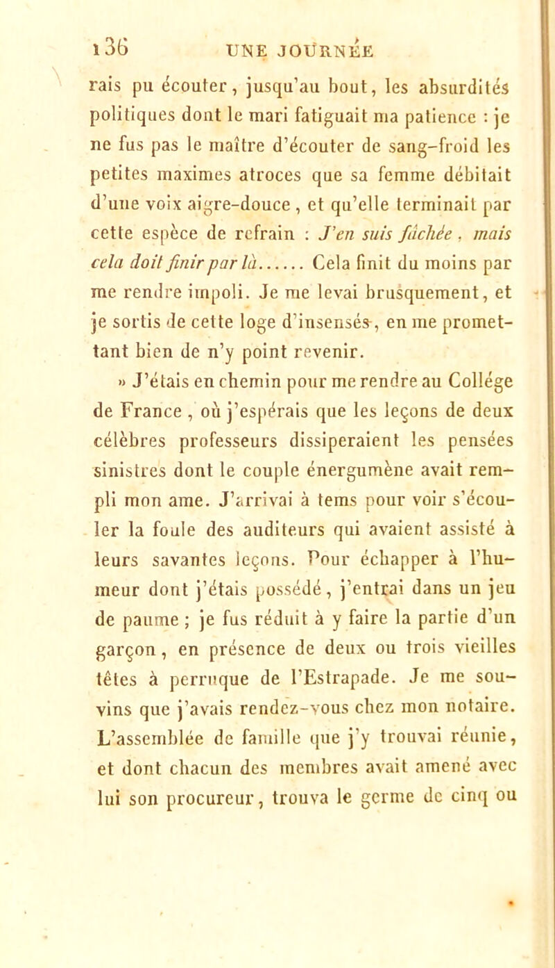 rais pu écouter, jusqu’au bout, les absurdités politiques dont le mari fatiguait ma patience ; je ne fus pas le maître d’écouter de sang-froid les petites maximes atroces que sa femme débitait d’une voix aigre-douce , et qu’elle terminait par cette espèce de refrain : J’en suis fâchée, mais cela doit finir par là Cela finit du moins par me rendre impoli. Je me levai brusquement, et je sortis de cette loge d’insensés-, en me promet- tant bien de n’y point revenir. » J’étais en chemin pour me rendre au Collège de France , où j’espérais que les leçons de deux célèbres professeurs dissiperaient les pensées sinistres dont le couple énergumène avait rem- pli mon arae. J’arrivai à teras pour voir s’écou- ler la foule des auditeurs qui avaient assisté à leurs savantes leçons. Pour échapper à l’hu- meur dont j’étais possédé, j’entrai dans un jeu de paume ; je fus réduit à y faire la partie d’un garçon, en présence de deux ou trois vieilles têtes à perruque de l’Estrapade. Je me sou- vins que j’avais rendez-vous chez mon notaire. L’assemblée de famille que j’y trouvai réunie, et dont chacun des membres avait amené avec lui son procureur, trouva le germe de cinq ou