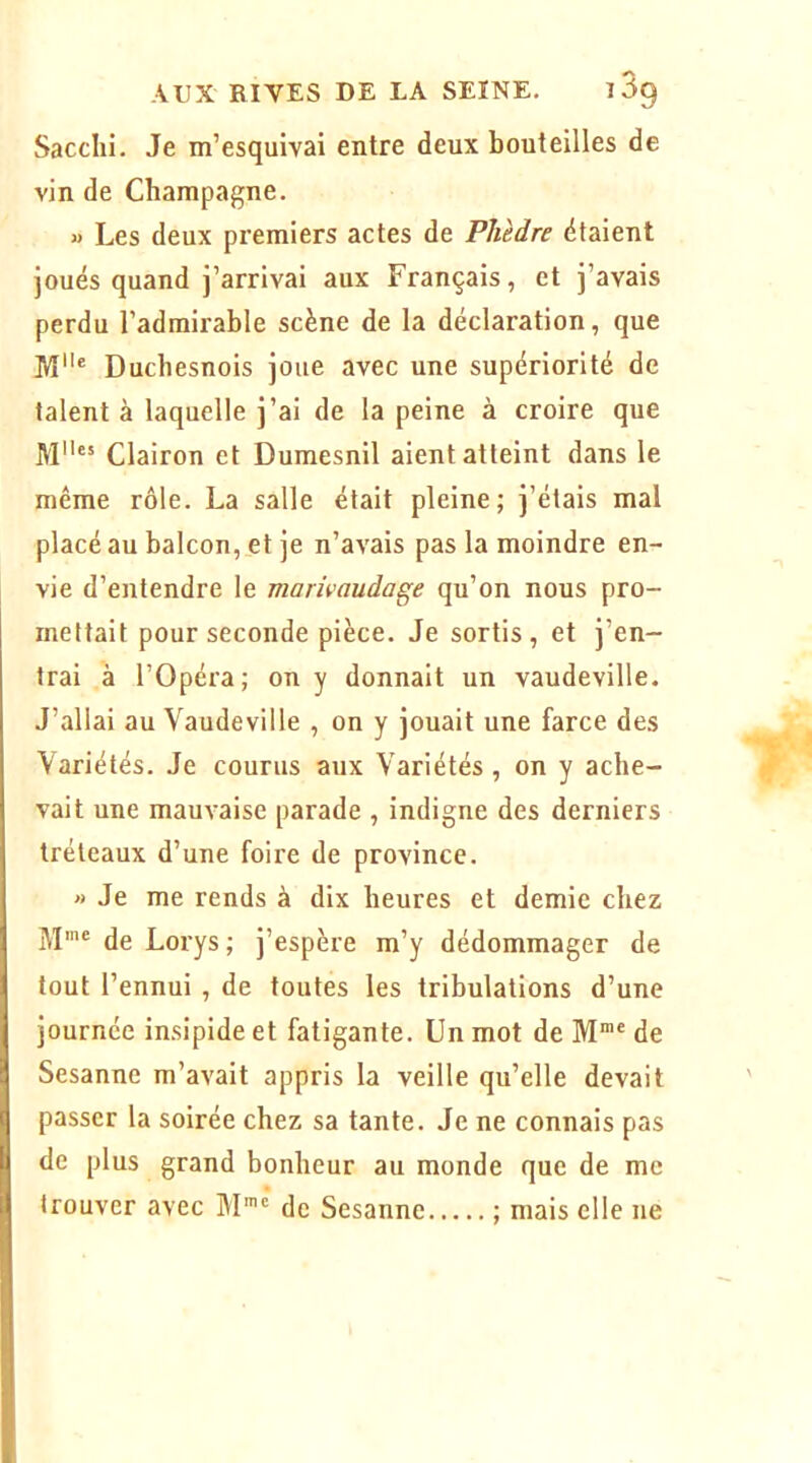 Sacclii. Je m’esquivai entre deux bouteilles de vin de Champagne. « Les deux premiers actes de Phèdre étaient joués quand j’arrivai aux Français, et j’avais perdu l’admirable scène de la déclaration, que M® Duchesnois joue avec une supériorité de talent à laquelle j’ai de la peine à croire que M“ Clairon et Dumesnil aient atteint dans le même rôle. La salle était pleine; j’étais mal placé au balcon, et je n’avais pas la moindre en- vie d’entendre le marivaudage qu’on nous pro- mettait pour seconde pièce. Je sortis, et j’en- trai à rOpéra; on y donnait un vaudeville. J’allai au Vaudeville , on y jouait une farce des Variétés. Je courus aux Variétés, on y ache- vait une mauvaise parade , indigne des derniers tréteaux d’une foire de province. » Je me rends à dix heures et demie chez M'® de Lorys ; j’espère m’y dédommager de tout l’ennui , de toutes les tribulations d’une journée insipide et fatigante. Un mot de M“® de Sesanne m’avait appris la veille qu’elle devait passer la soirée chez sa tante. Je ne connais pas de plus grand bonheur au monde que de me trouver avec M'® de Sesanne ; mais elle ne