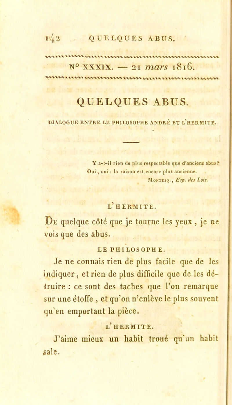 ^/V'WVX, V» V-V-VX VX/WVX. X VVW-V vvx vw xxxxxx vxx/vxx •vxxwvxxxxxx N° XXXIX. — 21 mars i8i6. xx-vwx XXXX/VX XXXXXXXX WXX WVXVX WVXXX VWX-W >/W%VX wvxxx QUELQUES ABUS. DIALOGUE ENTRE LE PHILOSOPHE ANDRÉ ET l’hERMITE. ) Y a-l-ll rien de plus respectable que d’anciens abus ? Oui, oui : la raison est encore plus ancienne. Montesq. , Esp. dts Lois. l’uermite. De quelque côté que je tourne les yeux , je ne vois que des abus. LE PHI LOSOPH E. Je ne connais rien de plus facile que de les indiquer, et rien de plus difficile que de les dé- truire ; ce sont des taches que l’on remarque sur une étoffe , et qu’on n’enlève le plus souvent qu’en emportant la pièce. l’ HERMITE. J’aime mieux un habit troué qu’un habit sale.