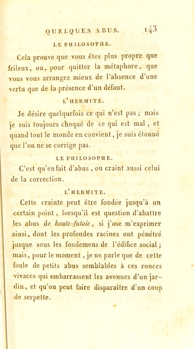 LE PU ILOSüPUE. Cela prouve que vous êtes plus propre que frileux, ou, pour quitter la métaphore, que vous vous arrangez mieux de l’absence d’une vertu que de la présence d’un défaut. l’ u ER mi te. Je désire quelquefois ce qui n’est pas ; mais je suis toujours choqué de ce qui est mal , et quand tout le monde en convient, je suis étonné que l’on ne se corrige pas. LE PHILOSOPHE. C’est qu’en fait d’abus , on craint aussi celui de la correction. l’ HERMITE. Cette crainte peut être fondée jusqu’à un certain point, lorsqu’il est question d’abattre les abus de haute-futaie, si j’ose m’exprimer ainsi, dont les profondes racines ont pénétré jusque sous les fondemens de l’édifice social ; mais, pour le moment, je ne parle que de cette foule de petits abus semblables à ces ronces vivaces qui embarrassent les avenues d’un jar- din, et qu’on peut faire disparaître d’un coup de serpette.