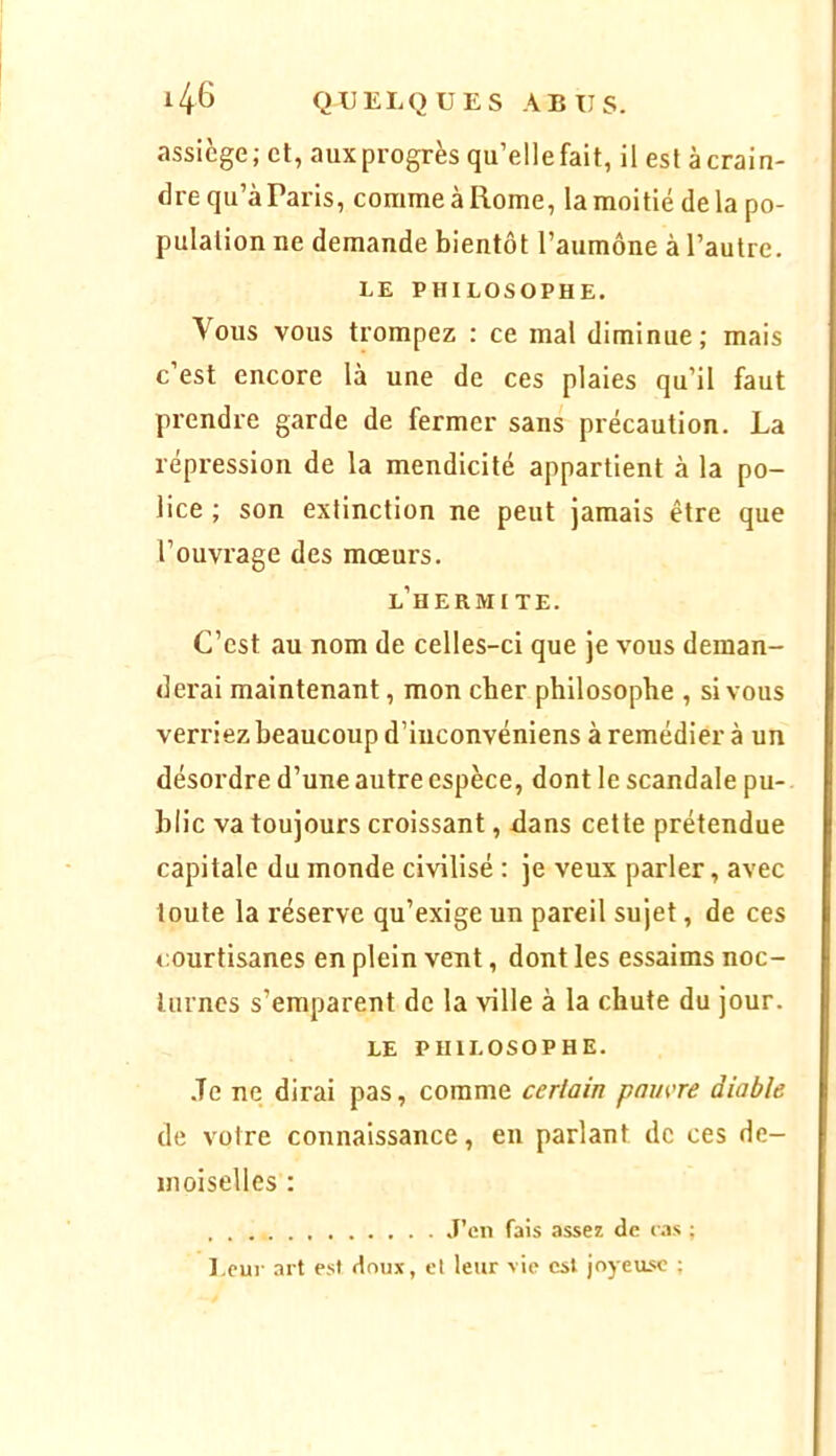 assiège; et, aux progrès qu’elle fait, il est à crain- dre qu’à Paris, comme à Rome, la moitié delà po- pulation ne demande bientôt l’aumône à l’autre. LE PHILOSOPHE. Vous vous trompez : ce mal diminue; mais c’est encore là une de ces plaies qu’il faut prendre garde de fermer sans précaution. La répression de la mendicité appartient à la po- lice ; son extinction ne peut jamais être que l’ouvrage des mœurs. l’hermi TE. C’est au nom de celles-ci que je vous deman- derai maintenant, mon cher philosophe , si vous verriez beaucoup d’iuconvéniens à remédier à un désordre d’une autre espèce, dont le scandale pu- blic va toujours croissant, dans cette prétendue capitale du monde civilisé : je veux parler, avec toute la réserve qu’exige un pareil sujet, de ces courtisanes en plein vent, dont les essaims noc- turnes s’emparent de la ville à la chute du jour. LE PHILOSOPHE. .Te ne dirai pas, comme certain pamre diable de votre connaissance, en parlant de ces de- moiselles : J’en fais assez de las ; l.cur art est doux, et leur vie est joyeuse ;