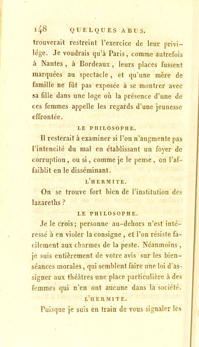 trouverait restreint l’exercice de leur privi- lège. Je voudrais qu’à Paris, comme autrefois à Nantes , à Bordeaux , leurs places fussent marquées au spectacle, et qu’une mère de famille ne fût pas exposée à se montrer avec sa fille dans une loge où la présence d’une de ces femmes appelle les regards d’une jeunesse effrontée. LE PHILOSOPHE. Il resterait à examiner si l’on n’augmente pas l’intencité du mal en établissant un foyer de corruption, ou si, comme je le pense , on l’af- faiblit en le disséminant. l’hermite. On se trouve fort bien de l’institution des lazareths LE PHILOSOPHE. Je le crois ; personne au-dehors n’est inté- ressé à en violer la consigne , et l’on résiste fa- cilement aux charmes de la peste. Néanmoins , je suis entièrement de votre avis sur les bien- séances morales, qui semblent faire une. loi d’as- signer aux théâtres une place particulière à des femmes qui n’en ont aucune dans 1a société. l’iiermite. Puisque je suis en train de vous signaler lc.s