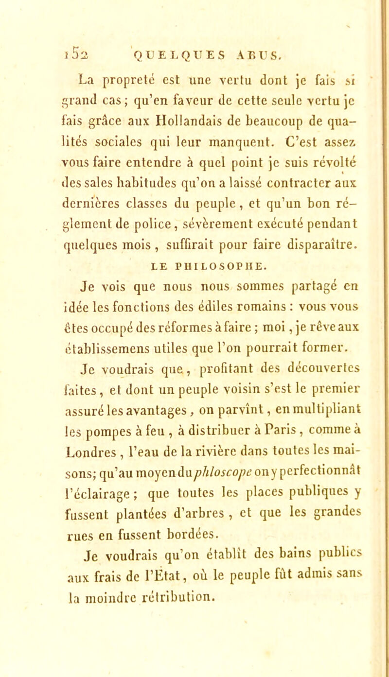 La propreté est une vertu dont je fais si î^rand cas ; qu’en faveur de cette seule vertu je fais grâce aux Hollandais de beaucoup de qua- lités sociales qui leur manquent. C’est assez, vous faire entendre à quel point je suis révolté des sales habitudes qu’on a laissé contracter aux dernières classes du peuple, et qu’un bon ré- glement de police , sévèrement exécuté pendant quelques mois , suffirait pour faire disparaître. LE PHILOSOPHE. Je vois que nous nous sommes partagé en idée les fonctions des édiles romains : vous vous êtes occupé des réformes à faire ; moi, je rêve aux établissemens utiles que l’on pourrait former. Je voudrais que, profitant des découvertes faites, et dont un peuple voisin s’est le premier assuré les avantages, on parvînt, en multipliant les pompes à feu , à distribuer à Paris, comme à Londres , l’eau de la rivière dans toutes les mai- sons; qu’au moyendu/?///o5co/^6’ony perfectionnât l’éclairage ; que toutes les places publiques y fussent plantées d’arbres , et que les grandes rues en fussent bordées. Je voudrais qu’on établit des bains publics aux frais de l’Etat, où le peuple fût admis sans la moindre rétribution.