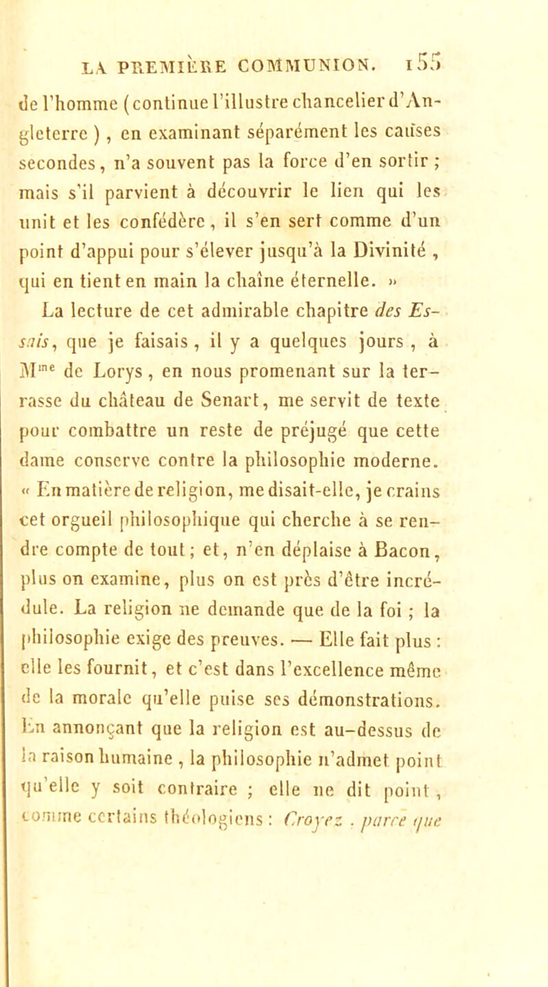 lie l’homme ( continue l’illustre chancelier d’An- gleterre ), en examinant séparément les causes secondes, n’a souvent pas la force d’en sortir ; mais s’il parvient à découvrir le lien qui les unit et les confédéré, il s’en sert comme d’un point d’appui pour s’élever jusqu’à la Divinité , qui en tient en main la chaîne éternelle. » La lecture de cet admirable chapitre des Es- sais, que je faisais, il y a quelques jours , à iU'' de Lorys, en nous promenant sur la ter- rasse du château de Senart, me servit de texte pour combattre un reste de préjugé que cette dame conserve contre la philosophie moderne. « En matière de religion, me disait-elle, je crains cet orgueil philosophique qui cherche à se ren- dre compte de tout; et, n’en déplaise à Bacon, plus on examine, plus on est près d’être incré- dule. La religion ne demande que de la foi ; la philosophie exige des preuves. — Elle fait plus : elle les fournit, et c’est dans l’excellence même de la morale qu’elle puise scs démonstrations. En annonçant que la religion est au-dessus de la raison humaine , la philosophie n’admet point qu’elle y soit contraire ; elle ne dit point , comme certains théologiens : Croyez . parce tpie