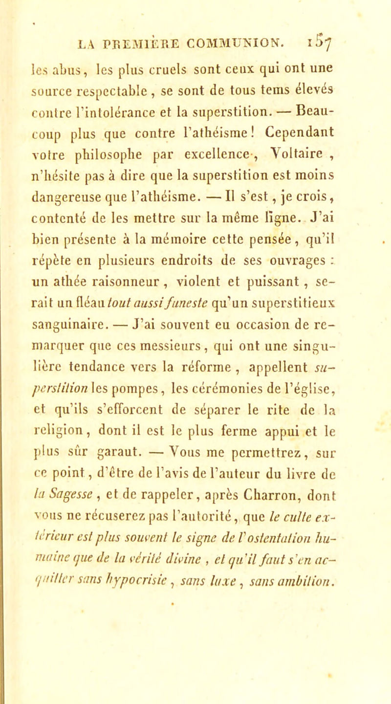 les abus, les plus cruels sont ceux qui ont une source respectable, se sont de tous tems élevés contre l’intolérance et la superstition. — Beau- coup plus que contre l’athéisme ! Cependant votre philosophe par excellence-, Voltaire , n’hésite pas à dire que la superstition est moins dangereuse que l’athéisme. — Il s’est, je crois, contenté de les mettre sur la même ligne. J’ai bien présente à la mémoire cette pensée, qu’il répète en plusieurs endroits de ses ouvrages ; un athée raisonneur, violent et puissant, se- rait un tout aussi funeste qu’un superstitieux sanguinaire. — J’ai souvent eu occasion de re- marquer que ces messieurs , qui ont une singu- lière tendance vers la réforme , appellent su- perstition les pompes, les cérémonies de l’église, et qu’ils s’efforcent de séparer le rite de la religion, dont il est le plus ferme appui et le plus sûr garaut. —Vous me permettrez, sur ce point, d’être de l’avis de l’auteur du livre de la Sagesse , et de rappeler, après Charron, dont vous ne récuserez pas l’autorité, que le culte ex- térieur est plus souvent le signe de V ostentation hu- maine (jue de la vérité divine , et qu’il faut s’en ac- quitter sans hypocrisie ^ sans luxe ^ sans ambition.