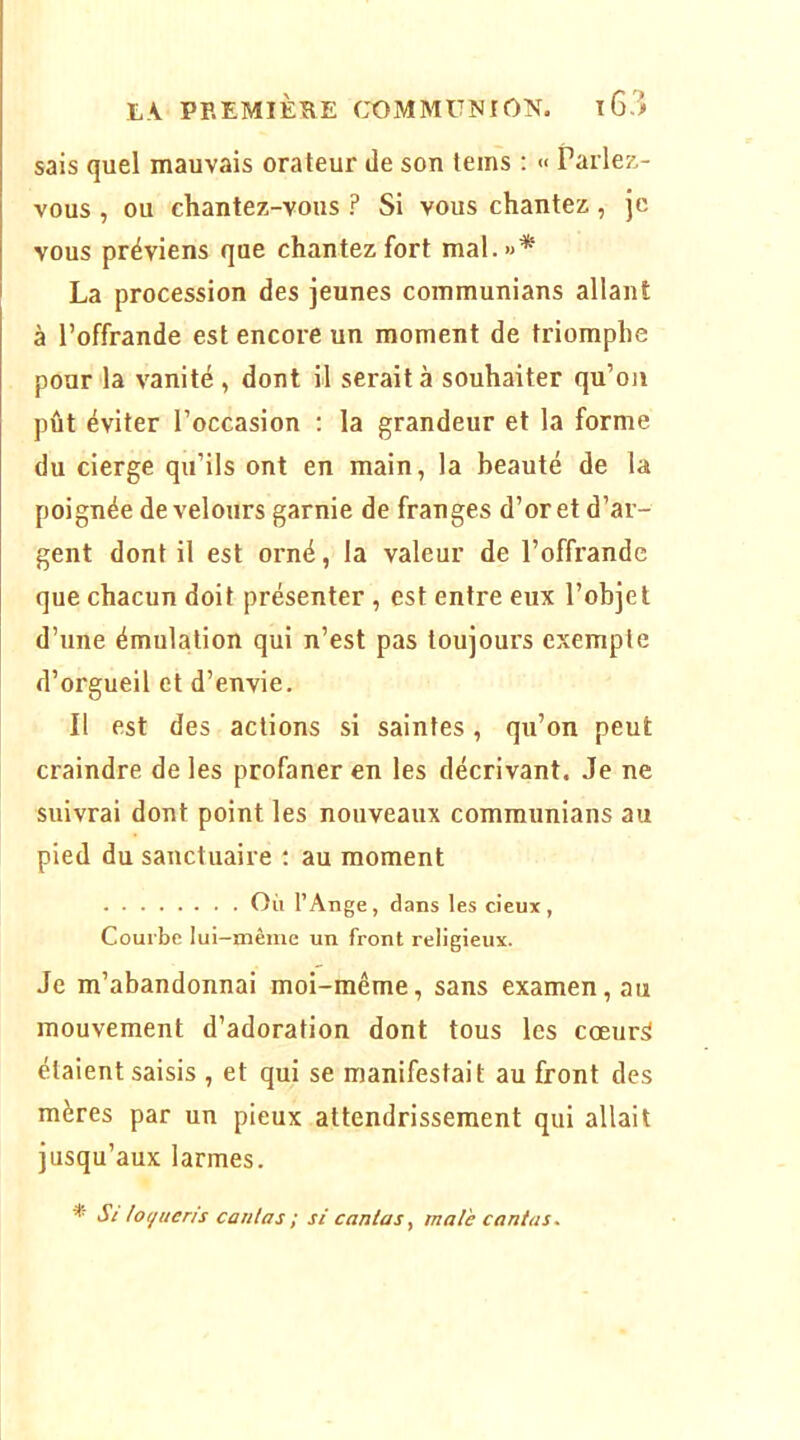 sais quel mauvais orateur de son teins ; « Parle?.- vous , ou chantez-vous ? Si vous chantez, je vous préviens que chantez fort mal.»* La procession des jeunes communians allant à l’offrande est encore un moment de triomphe pour la vanité , dont il serait à souhaiter qu’oii pût éviter l’occasion : la grandeur et la forme du cierge qu’ils ont en main, la beauté de la poignée de velours garnie de franges d’or et d’ar- gent dont il est orné, la valeur de l’offrande que chacun doit présenter , est entre eux l’objet d’une émulation qui n’est pas toujours exempte d’orgueil et d’envie. Il est des actions si saintes, qu’on peut craindre de les profaner en les décrivant. Je ne suivrai dont point les nouveaux communians au pied du sanctuaire ; au moment Oii l’Ange, dans les deux, Courbe lui-même un front religieux. Je m’abandonnai moi-même, sans examen, au mouvement d’adoration dont tous les cœur^ étaient saisis , et qui se manifestait au front des mères par un pieux attendrissement qui allait jusqu’aux larmes. * St lo(/ueris contas ; si contas, mate contas.