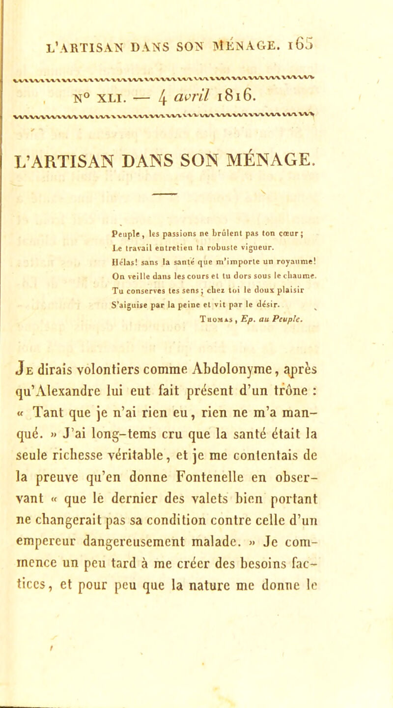 N° XLI. — 4 l8l6. L’ARTISAN DANS SON MÉNAGE. Peuple, les passions ne brûlent pas ton cœur ; Le travail entretien la robuste vigueur. Hélas! sans la santé que m’importe un royaume! On veille dans les cours et tu dors sous le chaume. Tu conserves tes sens j chez toi le doux plaisir S’aiguise par la peine et vit par le désir. XuoMASi au Peuple» Je dirais volontiers comme Abdolonyme, ^près qu’Alexandre lui eut fait présent d’un trône : « Tant que je n’ai rien eu, rien ne m’a man- qué. » J’ai long-tems cru que la santé était la seule richesse véritable, et je me contentais de la preuve qu’en donne Fontenelle en obser- vant « que lé dernier des valets bien portant ne changerait pas sa condition contre celle d’un empereur dangereusement malade. » Je com- mence un peu tard à me créer des besoins fac- tices , et pour peu que la nature me donne le