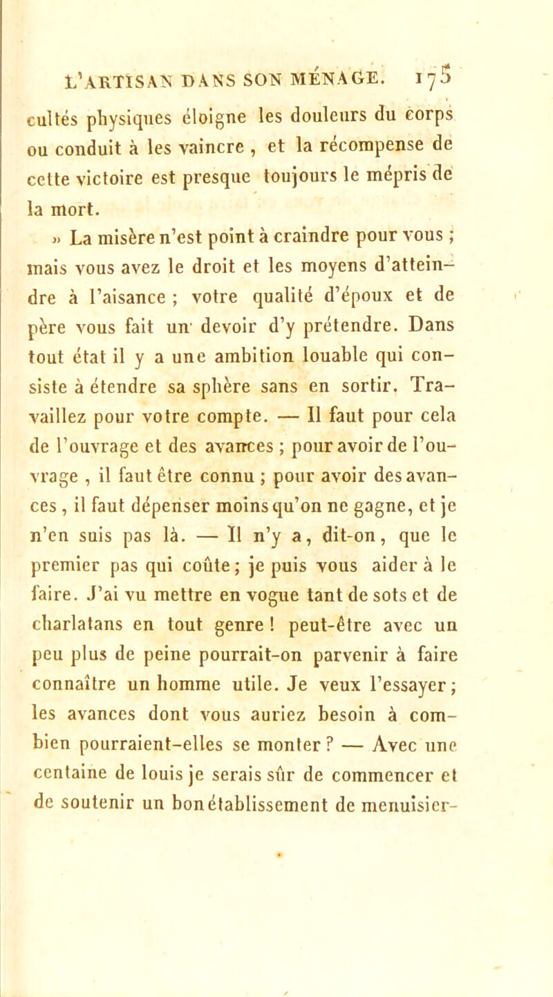 cultes physiques éloigne les douleurs du corps ou conduit à les vaincre , et la récompense de cette victoire est presque toujours le mépris dé la mort. « La misère n’est point à craindre pour Amus ; mais vous avez le droit et les moyens d’attein- dre à l’aisance ; votre qualité d’époux et de père Amus fait un' devoir d’y prétendre. Dans tout état il y a une ambition louable qui con- siste à étendre sa sphère sans en sortir. Tra- vaillez pour votre compte. — Il faut pour cela de l’ouvrage et des avances ; pour avoir de l’ou- vrage , il faut être connu ; pour avoir des avan- ces , il faut dépenser moins qu’on ne gagne, et je n’en suis pas là. — Il n’y a, dit-on, que le premier pas qui coûte; je puis vous aidera le faire. J’ai vu mettre en vogue tant de sots et de charlatans en tout genre ! peut-être avec un peu plus de peine pourrait-on parvenir à faire connaître un homme utile. Je veux l’essayer; les avances dont a'ous auriez besoin à com- bien pourraient-elles se monter ? — Avec une centaine de louis je serais sûr de commencer et de soutenir un bon établissement de menuisier-