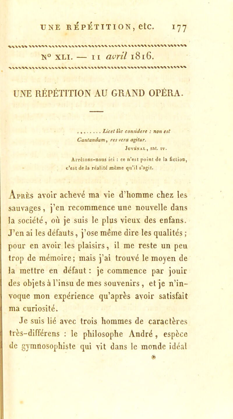 ^■vvw^ ^ k W^/VW \.X^'WV WWW'V\.WV% N° XLi, — II avril 1816. •kVVVW X-V VV'XTk VXX.'VX/X ^ XXXV'VXVXVXXX UNE RÉPÉTITION AU GRAND OPÉRA. Licet làe considéré : non est Cantandum^ res t^era agitur. JovsNAL, sat. IV. Arrêtons-nous ici : ce n’est point de la fiction, - c’est de la réalité même qu’il s'agit. Après avoir achevé ma vie d’homme chez les sauvages, j’en recommence une nouvelle dans la société, où je suis le plus vieux des enfans. J’en ai les défauts, j’ose même dire les qualités ; pour en avoir les plaisirs, il me reste un peu trop de mémoire ; mais j’ai trouvé le moyen de la mettre en défaut : je commence par jouir des objets à l’insu de mes souvenirs , et je n’in- voque mon expérience qu’après avoir satisfait ma curiosité. Je suis lié avec trois hommes de caractères très-différens : le philosophe André , espèce de gymnosophiste qui vit dans le monde idéal *