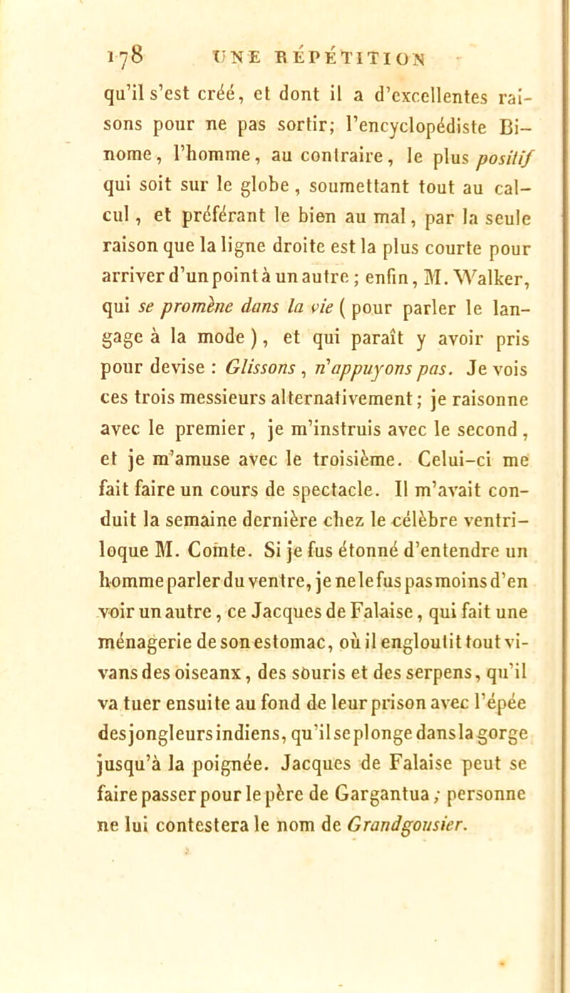 qu’il s’est créé, et dont il a d’excellentes rai- sons pour ne pas sortir; l’encyclopédiste Bi- nôme, l’homme, au contraire, le plus positif qui soit sur le globe , soumettant tout au cal- cul , et préférant le bien au mal, par la seule raison que la ligne droite est la plus courte pour arriver d’un point à un autre ; enfin, M. Walker, qui se promène dans la vie ( pour parler le lan- gage à la mode ), et qui paraît y avoir pris pour devise : Glissons , n'appuyons pas. Je vois ces trois messieurs alternativement ; je raisonne avec le premier, je m’instruis avec le second , et je m’amuse avec le troisième. Celui-ci me fait faire un cours de spectacle. Il m’avait con- duit la semaine dernière chez le célèbre ventri- loque M. Comte. Si je fus étonné d’entendre un homme parler du ventre, je nele fus pasraoins d’en voir un autre, ce Jacques de Falaise, qui fait une ménagerie desonestomac, où il engloutit tout vi- vansdesoiseanx, des sOuris et des serpens, qu’il va tuer ensuite au fond de leur prison avec l’épée des jongleurs indiens, qu’ilseplonge danslagorge jusqu’à la poignée. Jacques de Falaise peut se faire passer pour le père de Gargantua ; personne ne lui contestera le nom de Grandgausier.