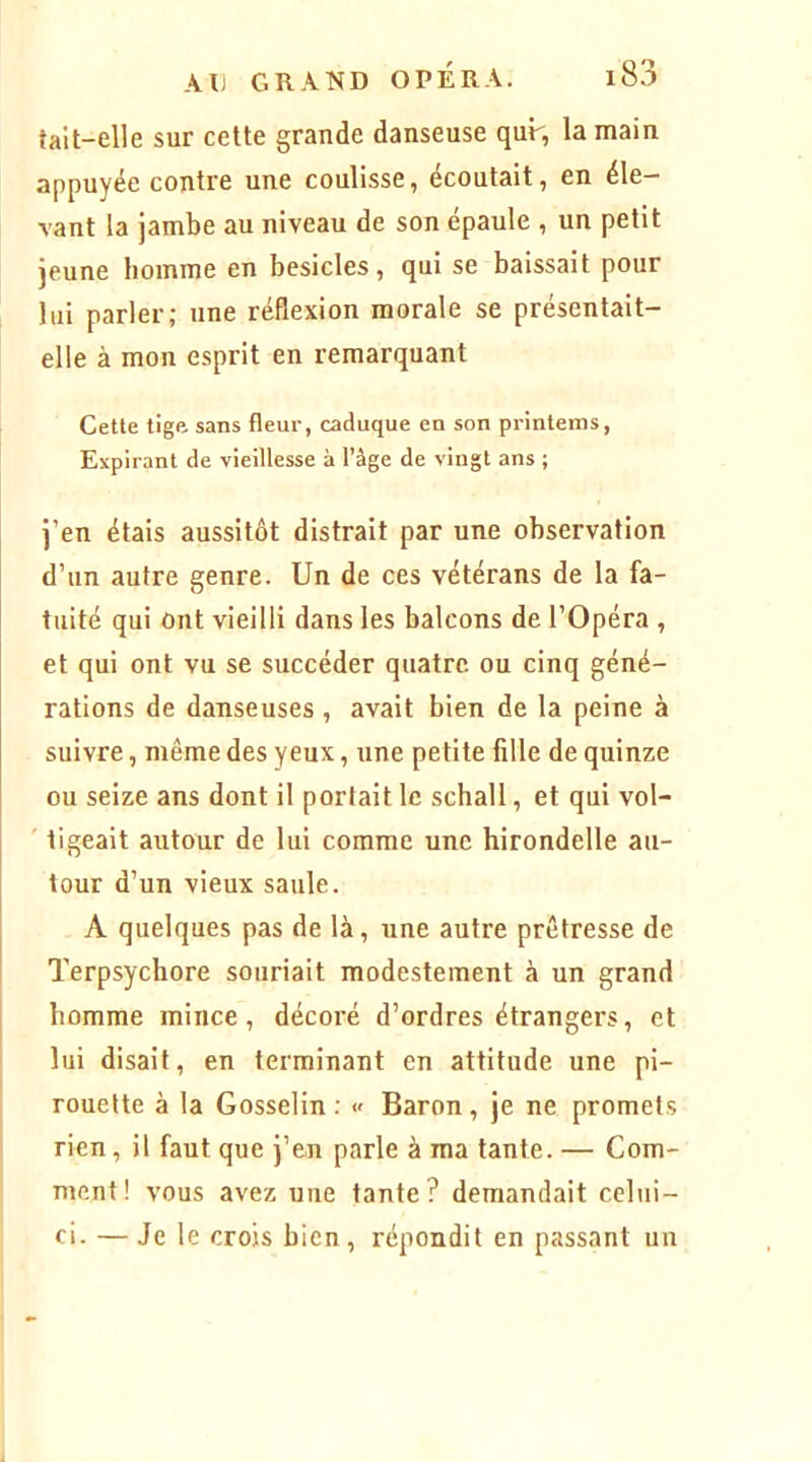 tait-elle sur cette grande danseuse qur, la main appuyée contre une coulisse, écoutait, en éle- vant la jambe au niveau de son épaule , un petit jeune homme en besicles, qui se baissait pour lui parler; une réflexion morale se présentait- elle à mon esprit en remarquant Cette tige sans fleur, caduque en son printems, Expirant de vieillesse à l’âge de vingt ans ; j’en étais aussitôt distrait par une observation d’un autre genre. Un de ces vétérans de la fa- tuité qui ont vieilli dans les balcons de l’Opéra , et qui ont vu se succéder quatre ou cinq géné- rations de danseuses , avait bien de la peine à suivre, même des yeux, une petite fille de quinze ou seize ans dont il portait le schall, et qui vol- ' ligeait autour de lui comme une hirondelle au- tour d’un vieux saule. A quelques pas de là, une autre prêtresse de Terpsychore souriait modestement à un grand homme mince, décoré d’ordres étrangers, et lui disait, en terminant en attitude une pi- rouette à la Gosselin : « Baron , je ne promets rien, il faut que j’en parle à ma tante. — Com- ment! vous avez une tante? demandait celui- ci. — Je le crois bien , répondit en passant un