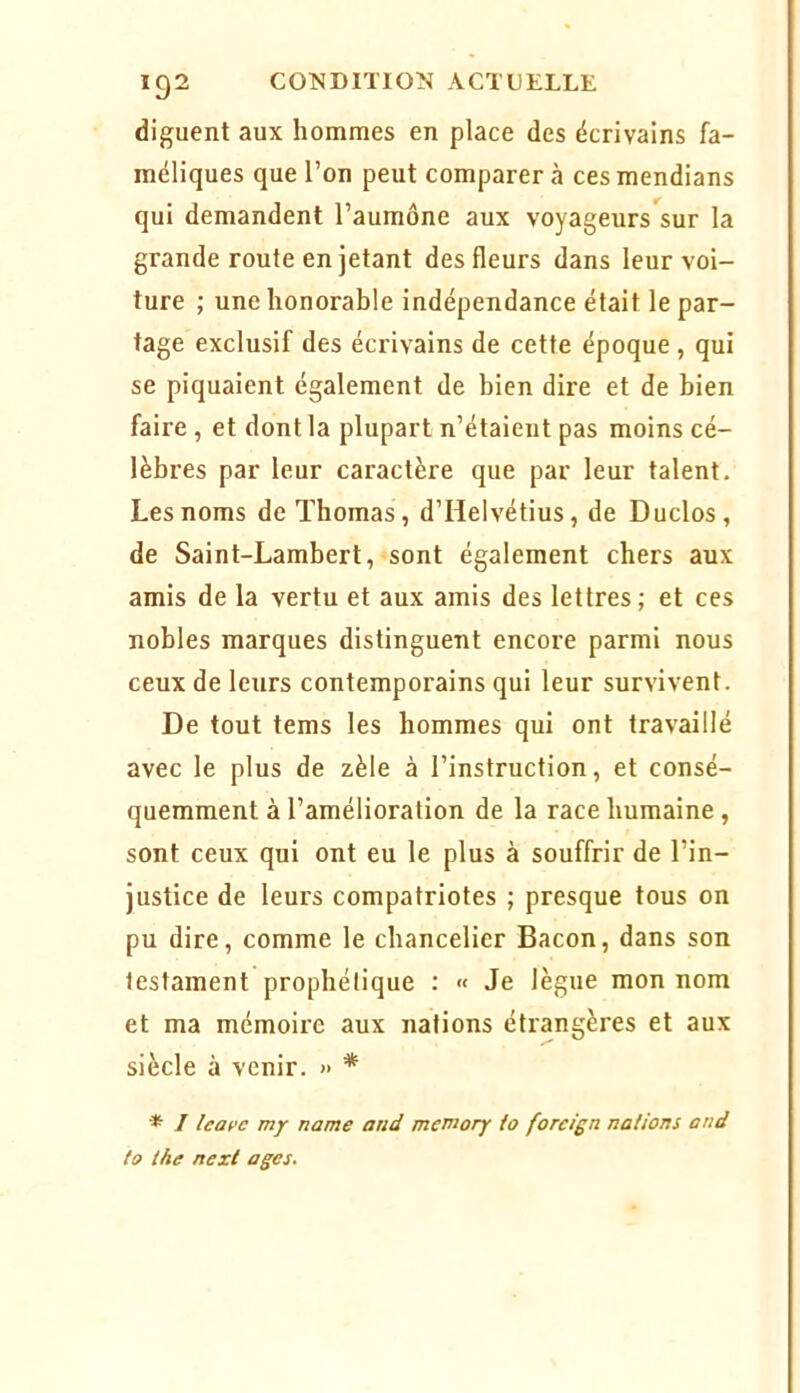 diguent aux hommes en place des écrivains fa- méliques que l’on peut comparer à ces mendians qui demandent l’aumône aux voyageurs^sur la grande route en jetant des fleurs dans leur voi- ture ; une honorable Indépendance était le par- tage exclusif des écrivains de cette époque , qui se piquaient également de bien dire et de bien faire , et dont la plupart n’étaient pas moins cé- lèbres par leur caractère que par leur talent. Les noms de Thomas, d’Helvétius, de Duclos, de Saint-Lambert, sont également chers aux amis de la vertu et aux amis des lettres; et ces nobles marques distinguent encore parmi nous ceux de leurs contemporains qui leur survivent. De tout tems les hommes qui ont travaillé avec le plus de zèle à l’instruction, et consé- quemment à l’amélioration de la race humaine, sont ceux qui ont eu le plus à souffrir de l’in- justice de leurs compatriotes ; presque tous on pu dire, comme le chancelier Bacon, dans son testament prophétique : « Je lègue mon nom et ma mémoire aux nations étrangères et aux siècle à venir. » * * / my name and memory io forcign nations and to ihe nexl âges.