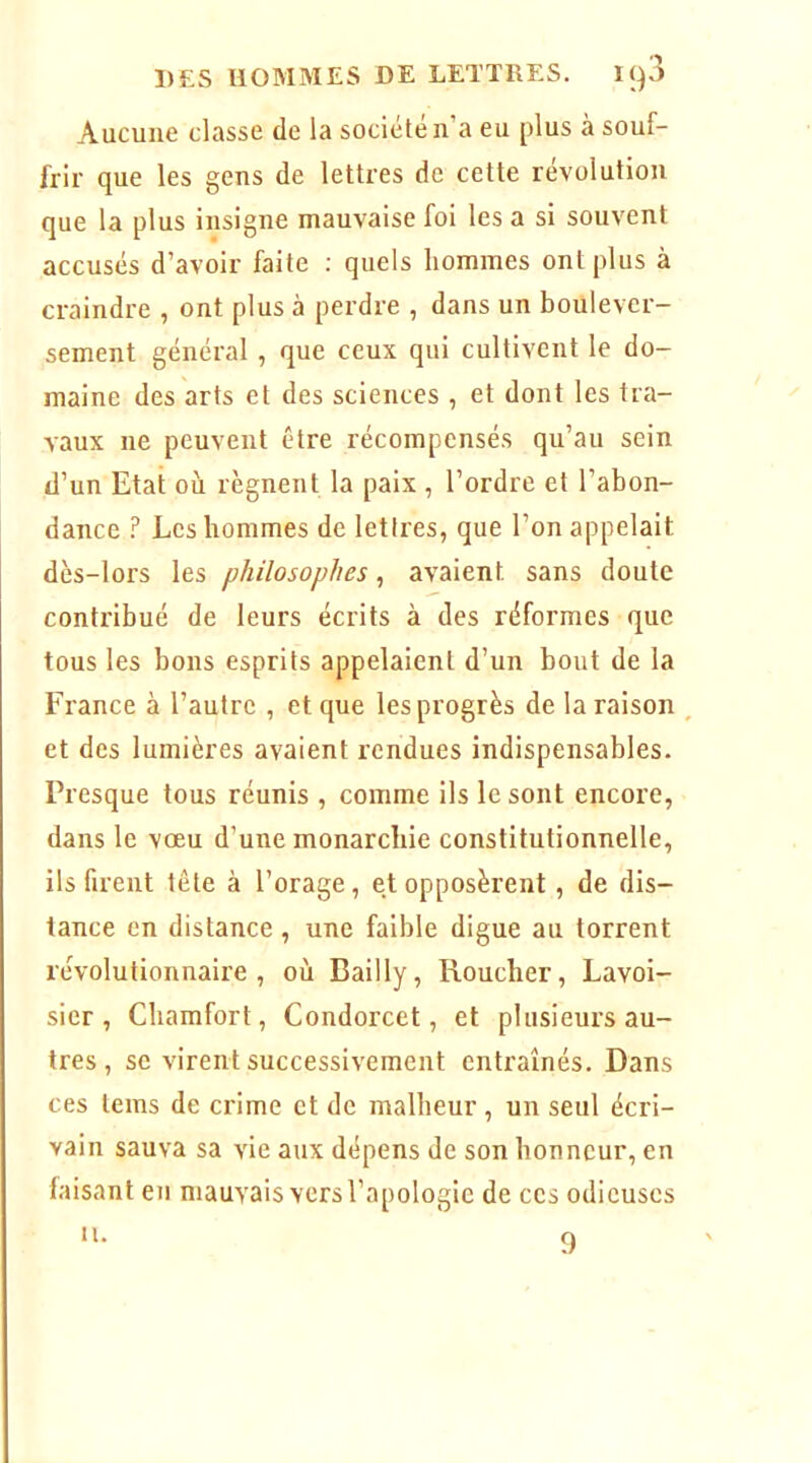 Aucune classe de la société n’a eu plus à souf- frir que les gens de lettres de cette révolution que la plus insigne mauvaise foi les a si souvent accusés d’avoir faite ; quels hommes ont plus à craindre , ont plus à perdre , dans un boulever- sement général, que ceux qui cultivent le do- maine des arts et des sciences , et dont les tra- vaux ne peuvent être récompensés qu’au sein d’un Etat où régnent la paix , l’ordre et l’abon- dance ? Les hommes de lettres, que l’on appelait dès-lors les philosophes, avalent sans doute contribué de leurs écrits à des réformes que tous les bons esprits appelaient d’un bout de la France à l’autre , et que les progrès de la raison et des lumières avaient rendues indispensables. Presque tous réunis , comme ils le sont encore, dans le vœu d’une monarchie constitutionnelle, ils firent tête à l’orage, et opposèrent, de dis- tance en distance, une faible digue au torrent révolutionnaire, où Bailly, Roucher, Lavoi- sier, Cbamfort, Condorcet, et plusieurs au- tres , se virent successivement entraînés. Dans ces teins de crime et de malheur, un seul écri- vain sauva sa vie aux dépens de son honneur, en faisant en mauvais vers l’apologie de ces odieuses