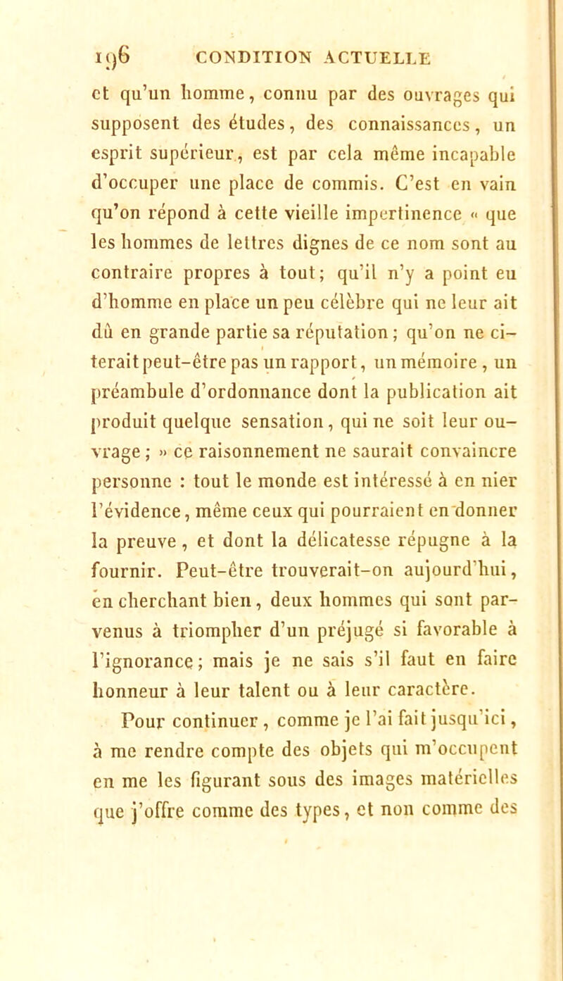 et qu’un homme, connu par des ouvrages qui supposent des études, des connaissances, un esprit supérieur., est par cela même incapable d’occuper une place de commis. C’est en vain qu’on répond à cette vieille impertinence <■ que les hommes de lettres dignes de ce nom sont au contraire propres à tout; qu’il n’y a point eu d’homme en place un peu célèbre qui ne leur ait dù en grande partie sa réputation ; qu’on ne ci- terait peut-être pas un rapport, un mémoire , un préambule d’ordonnance dont la publication ait produit quelque sensation, qui ne soit leur ou- vrage ; » ce raisonnement ne saurait convaincre personne : tout le monde est intéressé à en nier l’évidence, même ceux qui pourraient en donner la preuve, et dont la délicatesse répugne à la fournir. Peut-être trouverait-on aujourd’hui, en cherchant bien, deux hommes qui sont par- venus à triompher d’un préjugé si favorable à l’ignorance ; mais je ne sais s’il faut en faire honneur à leur talent ou à leur caractère. Pour continuer , comme je l’ai fait jusqu’ici, à me rendre compte des objets qui m’occupent en me les figurant sous des images matérielles que j’offre comme des types, et non comme des