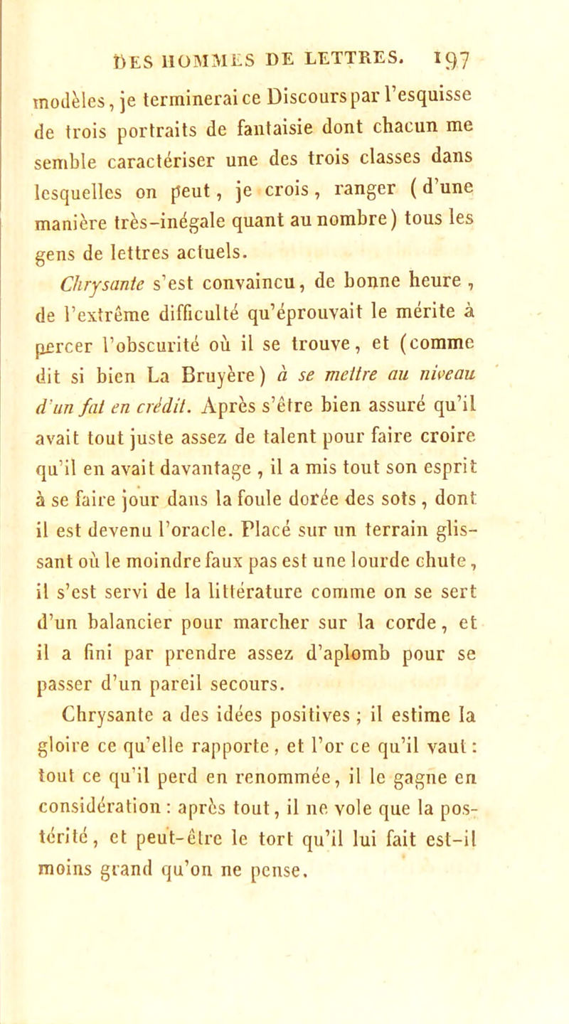 modèles, je terminerai ce Discours par l’esquisse de trois portraits de fantaisie dont chacun me semble caractériser une des trois classes dans lesquelles on peut, je crois, ranger (d’une manière très-inégale quant au nombre) tous les gens de lettres actuels. Chrysante s’est convaincu, de bonne heure , de l’extrême difficulté qu’éprouvait le mérite à percer l’obscurité où il se trouve, et (comme dit si bien La Bruyère) à se meitre au niveau d’un fal en crédit. Après s’être bien assuré qu’il avait tout juste assez de talent pour faire croire qu’il en avait davantage , il a mis tout son esprit à se faire jour dans la foule dorée des sots , dont il est devenu l’oi'acle. Placé sur un terrain glis- sant où le moindre faux pas est une lourde chute, il s’est servi de la littérature comme on se sert d’un balancier pour marcher sur la corde, et il a fini par prendre assez d’aplomb pour se passer d’un pareil secours. Chrysante a des idées positives ; il estime la gloire ce qu’elle rapporte , et l’or ce qu’il vaut : tout ce qu’il perd en renommée, il le gagne en considération : après tout, il ne vole que la pos- térité, et peut-être le tort qu’il lui fait est-il moins grand qu’on ne pense.