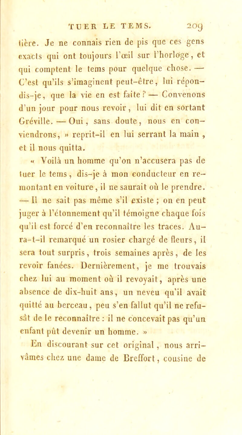 ticie. Je ne connais rien de pis que ces gens exacts qui ont toujours l’œil sur l’horloge, et qui comptent le tems pour quelque chose. — C’est qu’ils s’imaginent peut-être, lui répon- dis-je, que la vie en est faite?— Convenons d’un jour pour nous revoir, lui dit en sortant Grëville.—Oui, sans doute, nous en con- viendrons, » reprit-il en lui serrant la main , et il nous quitta. « Voilà un homme qu’on n’accusera pas de tuer le tems, dis-je à mon conducteur en re- montant en voiture, il ne saurait où le prendre. — 11 ne sait pas même s’il existe ; on en peut juger à l’étonnement qu’il témoigne chaque fois qu’il est forcé d’en reconnaître les traces. Au- ra-t-il remarqué un rosier chargé de fleurs, il sera tout surpris , trois semaines après , de les revoir fanées. Dernièrement, je me trouvais chez lui au moment où il revoyait, après une absence de dix-huit ans, un neveu qu’il avait quitté au berceau , peu s’en fallut qu’il ne refu- sât de le reconnaître ; il ne concevait pas qu’un enfant pût devenir un homme. » En discourant sur cet original, nous arri- vâmes chez une dame de Breffort, cousine de