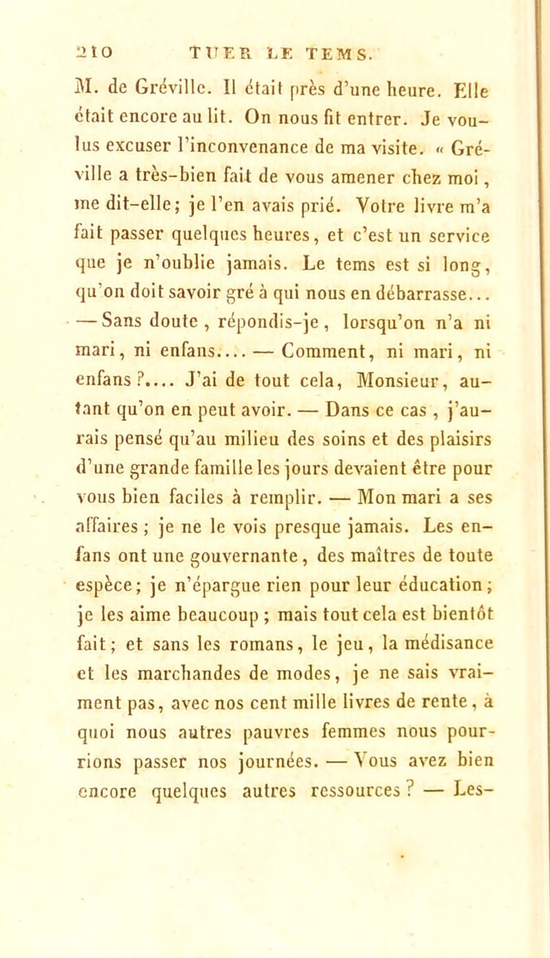 nto TUF. Pi t/E TEMS. M. de Grévillc. Il était près d’une heure. Elle était encore au lit. On nous fit entrer. Je vou- lus excuser l’inconvenance de ma visite. « Gré- ville a très-bien fait de vous amener chez moi, me dit-elle; je l’en avais prié. Votre livre m’a fait passer quelques heures, et c’est un service que je n’oublie jamais. Le tems est si long, qu’on doit savoir gré à qui nous en débarrasse... — Sans doute , répondis-je , lorsqu’on n’a ni mari, ni enfans— — Comment, ni mari, ni enfans.P.... J’ai de tout cela. Monsieur, au- tant qu’on en peut avoir. — Dans ce cas , j’au- rais pensé qu’au milieu des soins et des plaisirs d’une grande famille les jours devaient être pour vous bien faciles à remplir. — Mon mari a ses affaires ; je ne le vois presque jamais. Les en- fans ont une gouvernante, des maîtres de toute espèce; je n’épargue rien pour leur éducation; je les aime beaucoup ; mais tout cela est bientôt fait; et sans les romans, le jeu, la médisance et les marchandes de modes, je ne sais vrai- ment pas, avec nos cent mille livres de rente, à quoi nous autres pauvres femmes nous pour- rions passer nos journées. — Vous avez bien encore quelques autres ressources ? — Les-