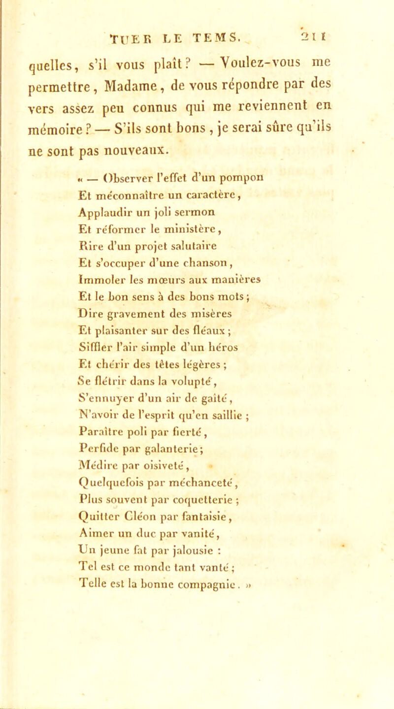 quelles, s’il vous plaît? — Voulez-vous me permettre, Madame, de vous répondre par des vers assez peu connus qui me reviennent en mémoire ? — S’ils sont bons , je serai sûre qu’ils ne sont pas nouveaux. „ _ Observer l’effet d’un pompon Et me'connaître un caractère, Applaudir un joli sermon Et réformer le ministère, Rire d’un projet salutaire Et s’occuper d’une chanson , Immoler les mœurs aux manières Et le bon sens à des bons mots ; Dire gravement des misères Et plaisanter sur des fléaux ; Siffler l’air simple d’un héros Et chérir des têtes légères ; Se flétrir dans la volupté , S’ennuyer d’un air de gaîté, N’avoir de l’esprit qu’en saillie ; Paraître poli par fierté. Perfide par galanterie; Médire par oisiveté. Quelquefois par méchanceté. Plus souvent par coquetterie ; Quitter Cléon par fantaisie. Aimer un duc. par vanité. Un jeune fat par jalousie : Tel est ce monde tant vanté ; Telle est la bonne compagnie. »