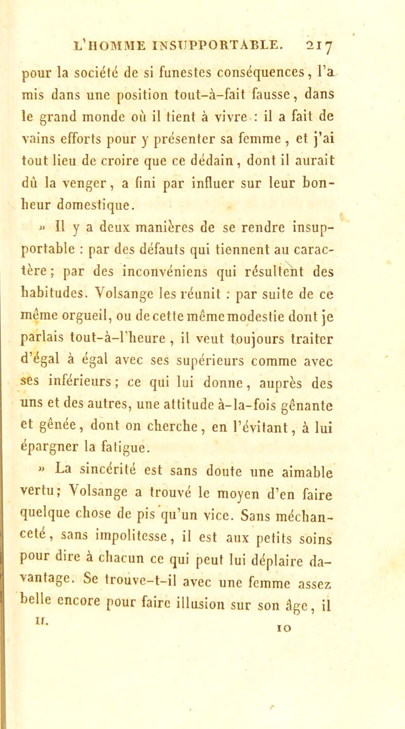 pour la société de si funestes conséquences, l’a mis dans une position tout-à-fait fausse, dans le grand monde où il tient à vivre.; il a fait de vains efforts pour y présenter sa femme , et j’ai tout lieu de croire que ce dédain, dont il aurait dû la venger, a fini par influer sur leur bon- heur domestique. » Il y a deux manières de se rendre insup- portable : par des défauts qui tiennent au carac- tère ; par des inconvéniens qui résultent des habitudes. Volsange les réunit : par suite de ce même orgueil, ou de cette même modestie dont je parlais tout-à-l’heure , il veut toujours traiter d’égal à égal avec ses supérieurs comme avec ses inférieurs ; ce qui lui donne, auprès des uns et des autres, une attitude à-la-fois gênante et gênée, dont on cherche, en l’évitant, à lui épargner la fatigue. « La sincérité est sans doute une aimable vertu J Volsange a trouve le moyen d’en faire quelque chose de pis qu’un vice. Sans méchan- ceté, sans impolitesse, il est aux petits soins pour dire à chacun ce qui peut lui déplaire da- vantage. Se trouve-t-il avec une femme assez belle encore pour faire illusion sur son âge, il if. I* 10