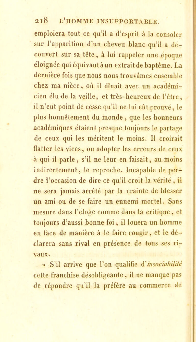 emploiera tout ce qu’il a d’esprit à la consoler sur l’apparition d’un cheveu blanc qu’il a dé- couvert sur sa tête, à lui rappeler une époque éloignée qui équivaut à un extrait de baptême. La dernière fois que nous nous trouvâmes ensemble chez ma nièce, où il dînait avec un académi- cien élude la veille, et très-heureux de l’être, il n’eut point de cesse qu’il ne lui eût prouvé, le plus honnêtement du monde , que les honneurs académiques étaient presque toujours le partage de ceux qui les méritent le moins. Il croirait flatter les vices, ou adopter les erreurs de ceux à qui il parle, s’il ne leur en faisait, au moins indirectement, le reproche. Incapable de per- dre l’occasion de dire ce qu’il croit la vérité , il ne sera jamais arrêté par la crainte de blesser un ami ou de se faire un ennemi mortel. Sans mesure dans l’éloge comme dans la critique, et toujours d’aussi bonne foi, il louera un homme en face de manière à le faire rougir, et le dé- clarera sans rival en présence de tous ses ri- vaux. » S’il andve que l’on qualifie à'insociabilité cette franchise désobligeante, il ne manque pas de répondre qu’il la préfère au commerce de