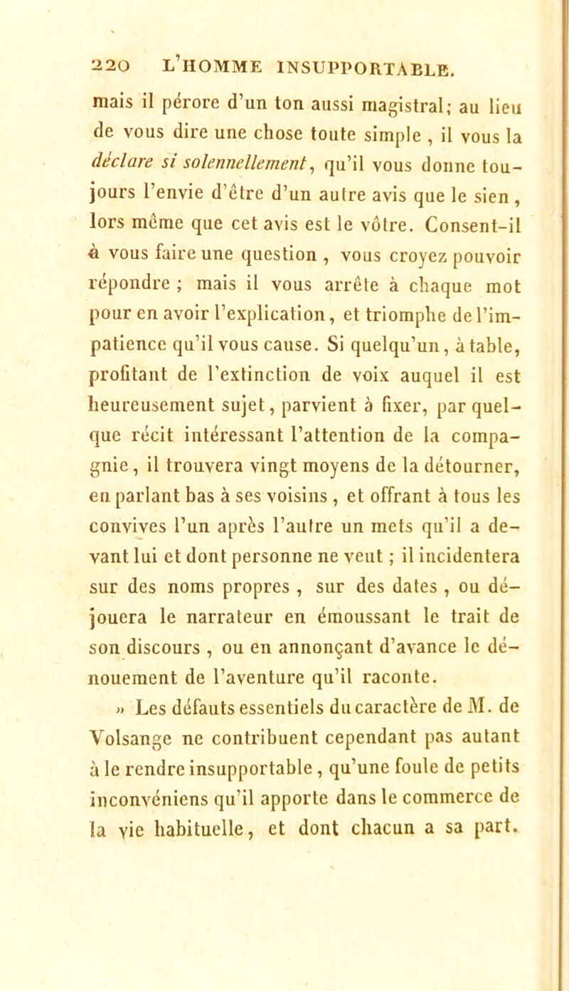 mais il pérore d’un ton aussi magistral; au lieu de vous dire une chose toute simple , il vous la déclare si solennellement^ qu’il vous donne tou- jours l’envie d’être d’un autre avis que le sien , lors meme que cet avis est le vôtre. Consent-il à vous faire une question , vous croyez pouvoir répondre ; mais il vous arrête à chaque mot pour en avoir l’explication, et triomphe de l’im- patience qu’il vous cause. Si quelqu’un, à table, profitant de l’extinction de voix auquel il est heureusement sujet, parvient à fixer, par quel- que récit intéressant l’attention de la compa- gnie , il trouvera vingt moyens de la détourner, eu parlant bas à ses voisins , et offrant à tous les convives l’un après l’autre un mets qu’il a de- vant lui et dont personne ne veut ; il incidentera sur des noms propres , sur des dates , ou dé- jouera le narrateur en émoussant le trait de son discours , ou en annonçant d’avance le dé- nouement de l’aventure qu’il raconte. » Les défauts essentiels du caractère de M. de Volsange ne contribuent cependant pas autant à le rendre insupportable, qu’une foule de petits inconvéniens qu’il apporte dans le commerce de la vie habituelle, et dont chacun a sa part.