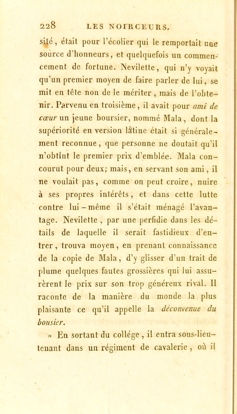 si^é, était pour l’écolier qui le remportait nue source d’honneurs, et quelquefois un commen- cement de fortune. INevilette, qui n’y voyait qu’un premier moyen de faire parler de lui, se mit en tête non de le mériter, mais de l’obte- nir. Parvenu en troisième, il avait pour ami de cœur un jeune boursier, nommé Mala , dont la supériorité en version làtine était si générale- ment reconnue, que personne ne doutait qu’il n’obtînt le premier prix d’emblée. Mala con- courut pour deux; mais, en servant son ami, il ne voulait pas, comme on peut croire, nuire à ses propres intérêts, et dans cette lutte contre lui - même il s’était ménagé l’avan- tage. Nevilette , par une perfidie dans les dé- tails de laquelle il serait fastidieux d’en- trer, trouva moyen, en prenant connaissance de la copie de Mala, d’y glisser d’un trait de plume quelques fautes grossières qui lui assu- rèrent le prix sur son trop généreux rival. Il raconte de la manière du monde la plus plaisante ce qu’il appelle la déconvenue du bousier. » En sortant du collège , il entra sous-lieu- tenant dans un régiment de cavalerie, où il