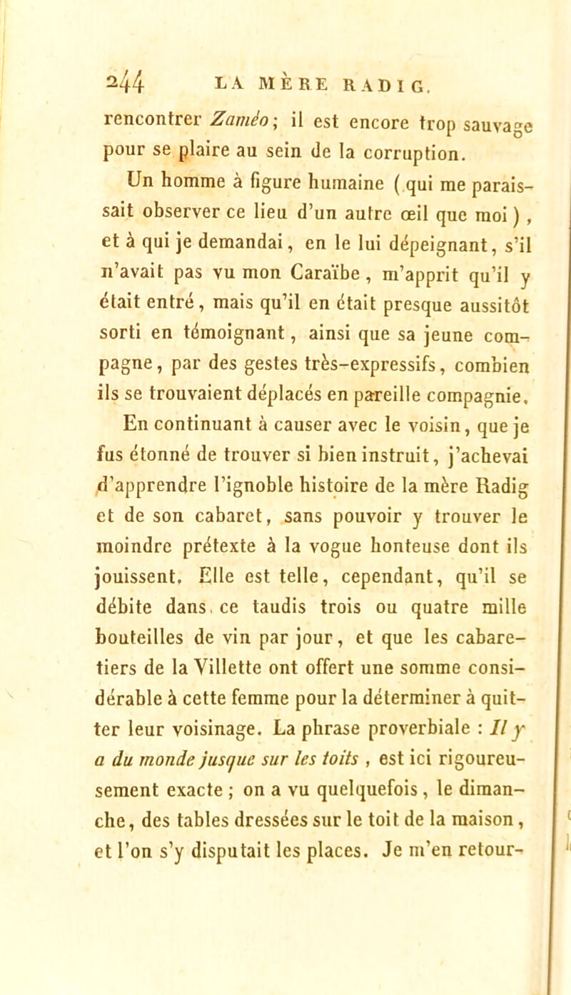 rencontrer Zaméo; il est encore trop sauvage pour se plaire au sein de la corruption. Un homme à figure humaine ( qui me parais- sait observer ce lieu d’un autre œil que moi ) , et à qui je demandai, en le lui dépeignant, s’il n’avait pas vu mon Caraïbe, m’apprit qu’il y était entré, mais qu’il en était presque aussitôt sorti en témoignant, ainsi que sa jeune com-^ pagne, par des gestes très-expressifs, combien ils se trouvaient déplacés en pareille compagnie. En continuant à causer avec le voisin, que je fus étonné de trouver si bien instruit, j’achevai d’apprendre l’ignoble histoire de la mère Radig et de son cabaret, sans pouvoir y trouver le moindre prétexte à la vogue honteuse dont ils jouissent. Elle est telle, cependant, qu’il se débite dans, ce taudis trois ou quatre mille bouteilles de vin par jour, et que les cabare- tiers de la Villette ont offert une somme consi- dérable à cette femme pour la déterminer à quit- ter leur voisinage. La phrase proverbiale : Il y a du monde jusque sur les toits , est ici rigoureu- sement exacte ; on a vu quelquefois, le diman- che , des tables dressées sur le toit de la maison, et l’on s’y disputait les places. Je m’en retour-