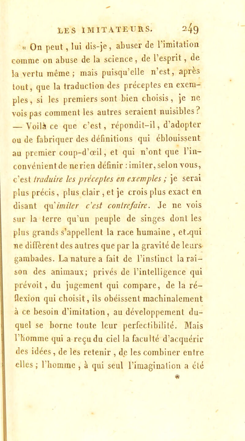 « On peut, lui dis-je, abuser de 1 imitation comme on abuse de la science , de l’esprit, de k vertu même ; mais puisqu’elle n’est, après tout, que la traduction des préceptes en exem- ples, si les premiers sont bien choisis, je ne vois pas comment les autres seraient nuisibles? — Voilà ce que c’est, répondit-il, d’adopter ou de fabriquer des définitions qui éblouissent au premier coup-d’œil, et qui n’ont que l’in- convénient de ne rien définir : imiter, selon vous, c’est traduire les préceptes en exemples ; je serai plus précis, plus clair , et je crois plus exact en disant cpximiter c’est contrefaire. Je ne vois sur la terre qu’un peuple de singes dont les plus grands s’appellent la race humaine , et,qui ne diffèrent des autres que par la gravité de leurs gambades. La nature a fait de l’instinct la rai- son des animaux; privés de l’intelligence qui prévoit, du jugement qui compare, de la ré- flexion qui choisit, ils obéissent machinalement à ce besoin d’imitation, au développement du- quel se borne toute leur perfectibilité. Mais l’homme qui a reçu du ciel la faculté d’acquérir des idées, de les retenir , de les combiner entre elles ; l’homme , à qui seul l’imagination a été *