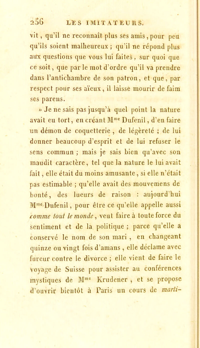 vit, qu’il ne reconnaît plus ses amis, pour peu qu’ils soient malheureux ; qu’il ne répond plus aux questions que vous lui faites, sur quoi que ce soit, que par le mot d’ordre qu’il va prendre dans l’antichambre de son patron, et que, par respect pour ses aïeux, il laisse mourir de faim ses pareils. « Je ne sais pas jusqu’à quel point la nature avait eu tort, en créant M™® Dufenil, d’en faire un démon de coquetterie , de légèreté ; de lui donner beaucoup d’esprit et de lui refuser le sens commun ; mais je sais bien qu’avec son maudit caractère, tel que la nature le lui avait fait, elle était du moins amusante, si elle n’était pas estimable ; qu’elle avait des mouvemens de bonté, des lueurs de raison : aujourd’hui IVjmc Dufenil, pour être ce qu’elle appelle aussi comme tout le monde, veut faire à toute force du sentiment et de la politique ; parce qu’elle a conservé le nom de son mari , en changeant quinze ou vingt fois d’amans , elle déclame avec fureur contre le divorce ; elle vient de faire le voyage de Suisse pour assister au conférences mystiques de M*® Krudener , et se propose d’ouvrir bientôt à Paris un cours de marti-