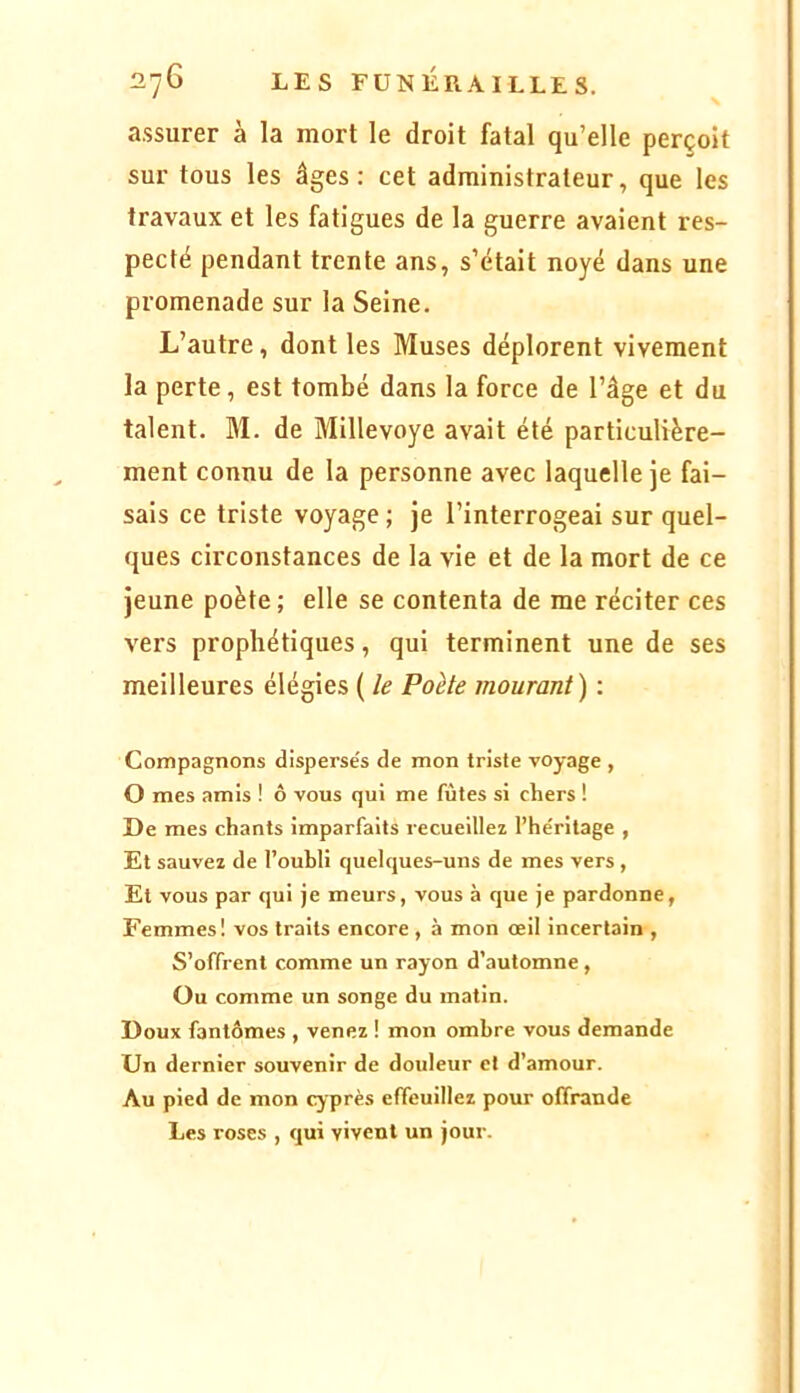 ' \ assurer à la mort le droit fatal qu’elle perçoit sur tous les âges: cet administrateur, que les travaux et les fatigues de la guerre avaient res- pecté pendant trente ans, s’était noyé dans une promenade sur la Seine. L’autre, dont les Muses déplorent vivement la perte, est tombé dans la force de l’âge et du talent. M. de Millevoye avait été particulière- ment connu de la personne avec laquelle je fai- sais ce triste voyage ; je l’interrogeai sur quel- ques circonstances de la vie et de la mort de ce Jeune poète; elle se contenta de me réciter ces vers prophétiques, qui terminent une de ses meilleures élégies ( le Poète mourant) : Compagnons dispersés de mon triste voyage , O mes amis ! ô vous qui me fûtes si chers ! De mes chants imparfaits recueillez l’héritage , Et sauvez de t’ouhli quelques-uns de mes vers , Et vous par qui je meurs, vous à que je pardonne, Femmes! vos traits encore , à mon œil incertain , S’offrent comme un rayon d’automne, Ou comme un songe du matin. Doux fantômes , venez ! mon ombre vous demande Un dernier souvenir de douleur et d’amour. Au pied de mon cyprès effeuillez pour offrande Les roses , qui vivent un jour.