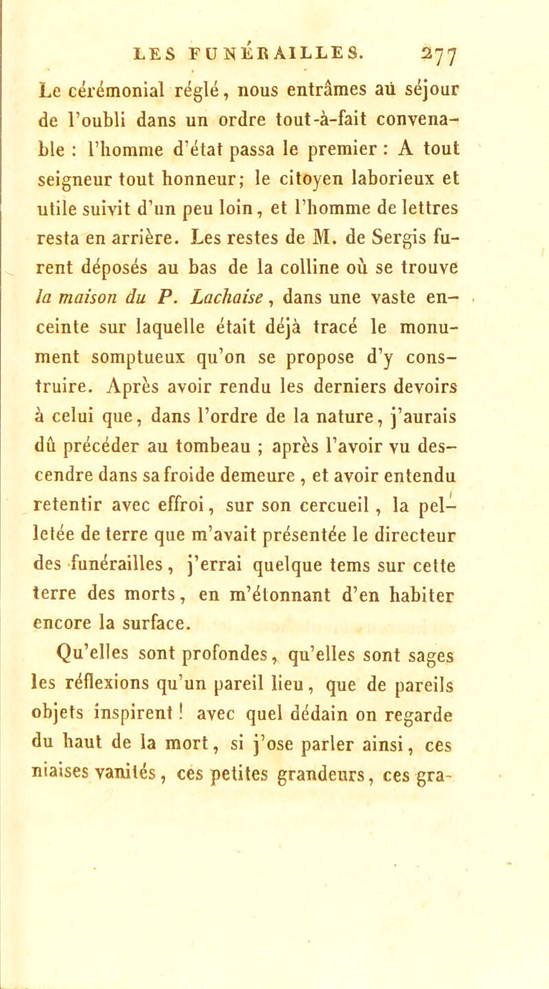 Le cérémonial réglé, nous entrâmes aü séjour de l’oubli dans un ordre tout-à-fait convena- ble : l’homme d’état passa le premier : A tout seigneur tout honneur; le citoyen laborieux et utile suivit d’un peu loin, et l’homme de lettres resta en arrière. Les restes de M. de Sergis fu- rent déposés au bas de la colline où se trouve la maison du P. Lachaise, dans une vaste en- ceinte sur laquelle était déjà tracé le monu- ment somptueux qu’on se propose d’y cons- truire. Après avoir rendu les derniers devoirs à celui que, dans l’ordre de la nature, j’aurais dû précéder au tombeau ; après l’avoir vu des- cendre dans sa froide demeure , et avoir entendu retentir avec effroi, sur son cercueil, la pel- letée de terre que m’avait présentée le directeur des funérailles, j’errai quelque tems sur cette terre des morts, en m’étonnant d’en habiter encore la surface. Qu’elles sont profondes, qu’elles sont sages les réflexions qu’un pareil lieu, que de pareils objets inspirent ! avec quel dédain on regarde du haut de la mort, si j’ose parler ainsi, ces niaises vanités, ces petites grandeurs, ces gra-